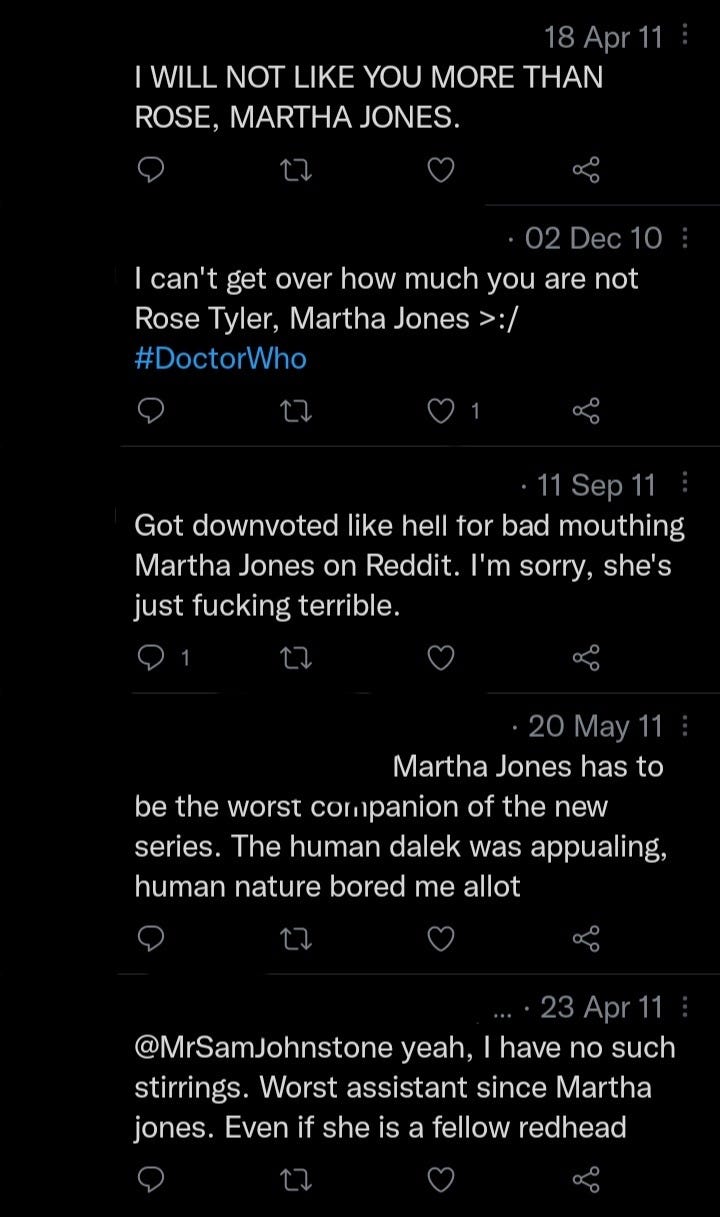 Tweets about Martha Jones from 2009-2011: 18/4/11 I WILL NOT LIKE YOU MORE THAN ROSE, MARTHA JONES. 2/12/10 I can't get over how much you are not Rose Tyler, Martha Jones >:/ #DoctorWho 11/9/11 Got downvoted like hell for bad mouthing Martha Jones on Reddit. I'm sorry, she's just fucking terrible. 20/5/11 Martha Jones has to be the worst companion of the new series. The human dalek was appualing, human nature bored me allot 23/4/11 @MrSamJohnstone yeah, I have such strirrings. Worst assistant since Martha jones. Even if she is a fellow redhead