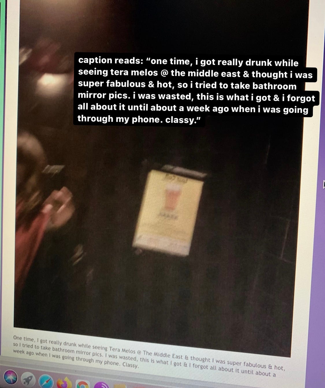 blurry bathroom mirror selfie of marta almost entirely out of frame of the mirror, we can only see part of her head and her arm/hand holding the phone, with text that says: 'caption reads: one time, i got really drunk whilie seeing tera melos @ the middle east & thought i was super fabulous & hot, so i tried to take bathroom mirror pics. i was wasted, this is what i got & i forgot all about it until about a week ago when i was going through my phone. classy."