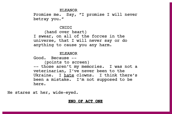 A script fragment from The Good Place pilot.   ELEANOR: “Promise me. Say, ‘I promise I will never betray you.’”  CHIDI: (hand over heart) “I swear, on all of the forces in the universe, that I will never say or do anything to cause you any harm.”  ELEANOR: “Good. Because those aren’t my memories. I was not a veterinarian, I’ve never been to the Ukraine. I hate clowns. I think there’s been a mistake. I’m not supposed to be here.”  He stares at her, wide-eyed.  END OF ACT ONE.