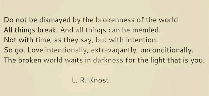A graphic with a plain cream background and dark brown text that reads, "Do not be dismayed by the brokenness of the world. All things break. And all things can be mended. Not with time, as they say, but with intention. So go. Love intentionally, extravagantly, unconditionally. The broken world waits in darkness for the light that is you. ~~L.R. Knost"
