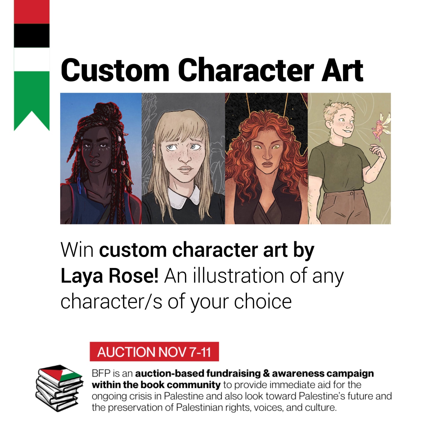 Graphic reading: **Custom Character Art.** an image of four cropped character portraits.   Win custom character art by Laya Rose! An illustration of any character/s of your choice  Auction: Nov 7-11. BFP is an auction-based fundraising & awareness campaign within the book community to provide immediate aid for the ongoing crisis in Palestine and also look toward Palestine’s future and the preservation of Palestinian right, voices, and culture.