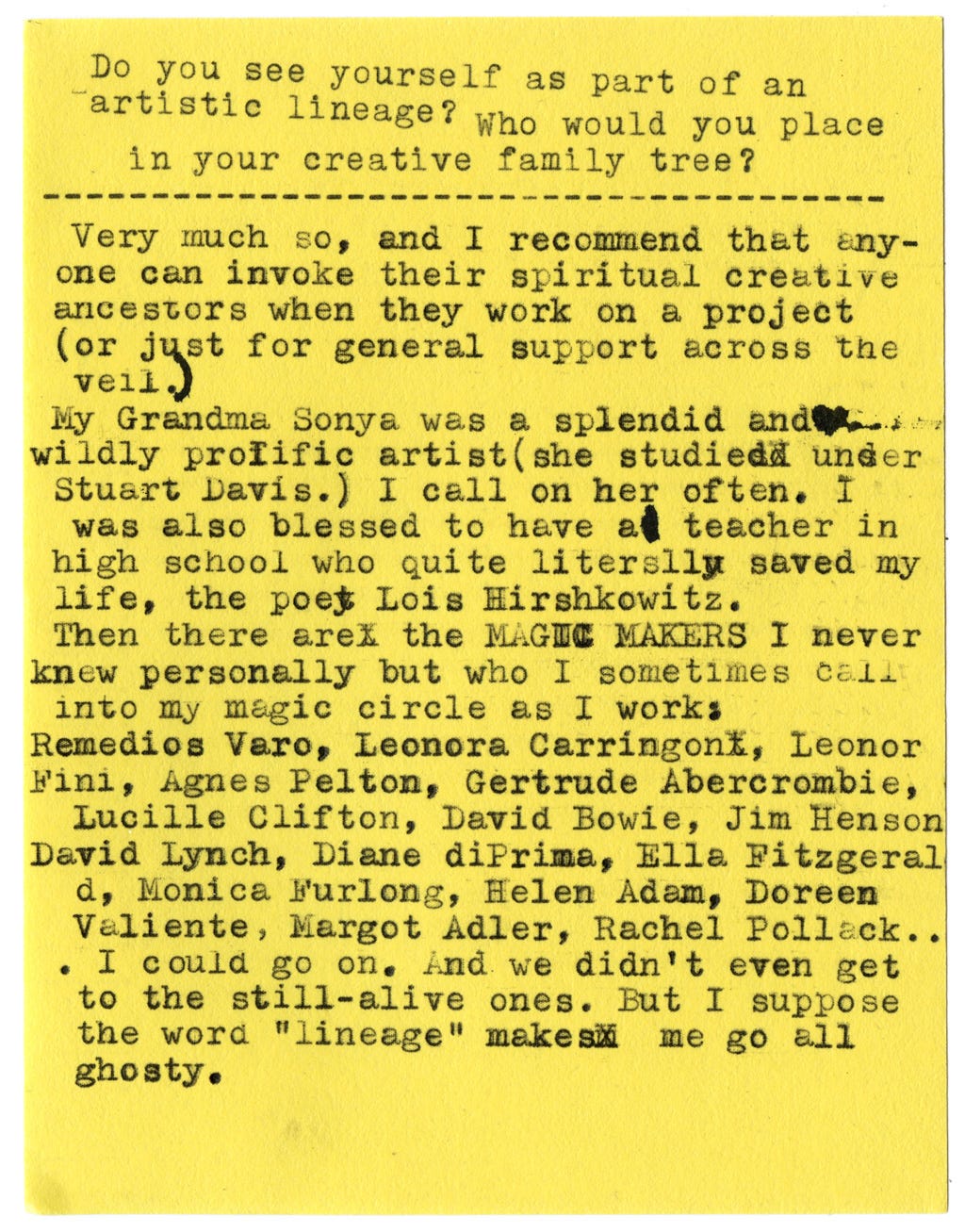 Do you see yourself as part of an artistic lineage? Who would you place in your creative family tree?  Very much so, and I recommend that anyone can invoke their spiritual creative ancestors when they work on a project (or just for general support across the veil.)  My Grandma Sonya was a splendid and wildly prolific artist (she studied under Stuart Davis.) I call on her often. I was also blessed to have a teacher in high school who quite literally saved my life, the poet Lois Hirshkowitz.  Then there are the MAGIC MAKERS I never knew personally but who I sometimes call into my magic circle as I work:  Remedios Varo, Leonora Carringon, Leonor Fini, Agnes Pelton, Gertrude Abercrombie, Lucille Clifton, David Bowie, Jim Henson David Lynch, Diane di Prima, Ella Fitzgerald, Monica Furlong, Helen Adam, Doreen Valiente, Margot Adler, Rachel Pollack...I could go on. And we didn’t even get to the still-alive ones. But I suppose the word “lineage” makes me go all ghosty.