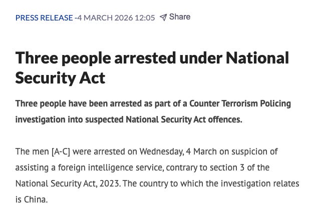 Three people arrested under National Security Act Three people have been arrested as part of a Counter Terrorism Policing investigation into suspected National Security Act offences.  The men [A-C] were arrested on Wednesday, 4 March on suspicion of assisting a foreign intelligence service, contrary to section 3 of the National Security Act, 2023. The country to which the investigation relates is China.