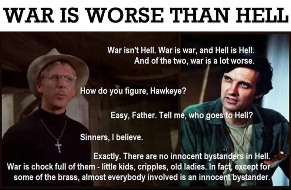 May be an image of text that says 'WAR IS WORSE THAN HELL War isn't Hell. War is war, and Hell is Hell. And of the two, war is a lot worse. How do you figure, Hawkeye? Easy, Father. Tell me, who goes to Hell? Sinners, believe. Exactly. There are no innocent bystanders in Hell. War iS chock full of them little kids, cripples, old ladies In fact, except for some of the brass, almost everybody involved is an innocent bystander.'