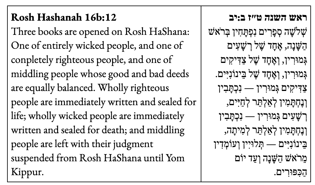 Rosh Hashanah 16b:12  Three books are opened on Rosh HaShana: One of entirely wicked people, and one of conpletely righteous people, and one of middling people whose good and bad deeds are equally balanced. Wholly righteous people are immediately written and sealed for life; wholly wicked people are immediately written and sealed for death; and middling people are left with their judgment suspended from Rosh HaShana until Yom Kippur.