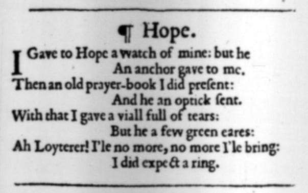 Hope // I gave to Hope a watch of mine: but he / An anchor gave to me. / Then an old prayer-book I did present: / And he an optic sent. / With that I gave a vial full of tears: / But he a few green ears. / Ah, Loiterer! I’ll no more, no more I’ll bring: / I did expect a ring. Hope // I gave to Hope a watch of mine: but he / An anchor gave to me. / Then an old prayer-book I did present: / And he an optic sent. / With that I gave a vial full of tears: / But he a few green ears. / Ah, Loiterer! I’ll no more, no more I’ll bring: / I did expect a ring.