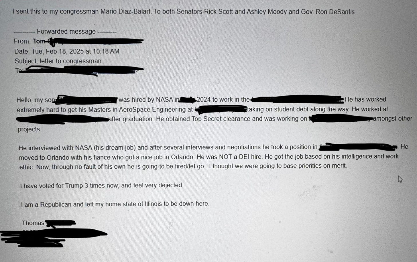 Hello, my son [redacted] was hired by NASA in 2024 to work in the [redacted].  He has worked extremely hard to get his Masters in AeroSpace Engineering at [redacted] taking on student debt along the way. He worked at [redacted] after graduation. He obtained Top Secret clearance and was working on [redacted] amongst other projects.  He interviewed with NASA (his dream job) and after several interviews and negotiations he took a position in [redacted] and moved to Orlando with his fiance who got a nice job in Orlando. He was NOT a DEl hire. He got the job based on his intelligence and work ethic. Now, through no fault of his own he is going to be fired/let go. I thought we were going to base priorities on merit.  I have voted for Trump 3 times now, and feel very dejected. I am a Republican and left my home state of Illinois to be down here.