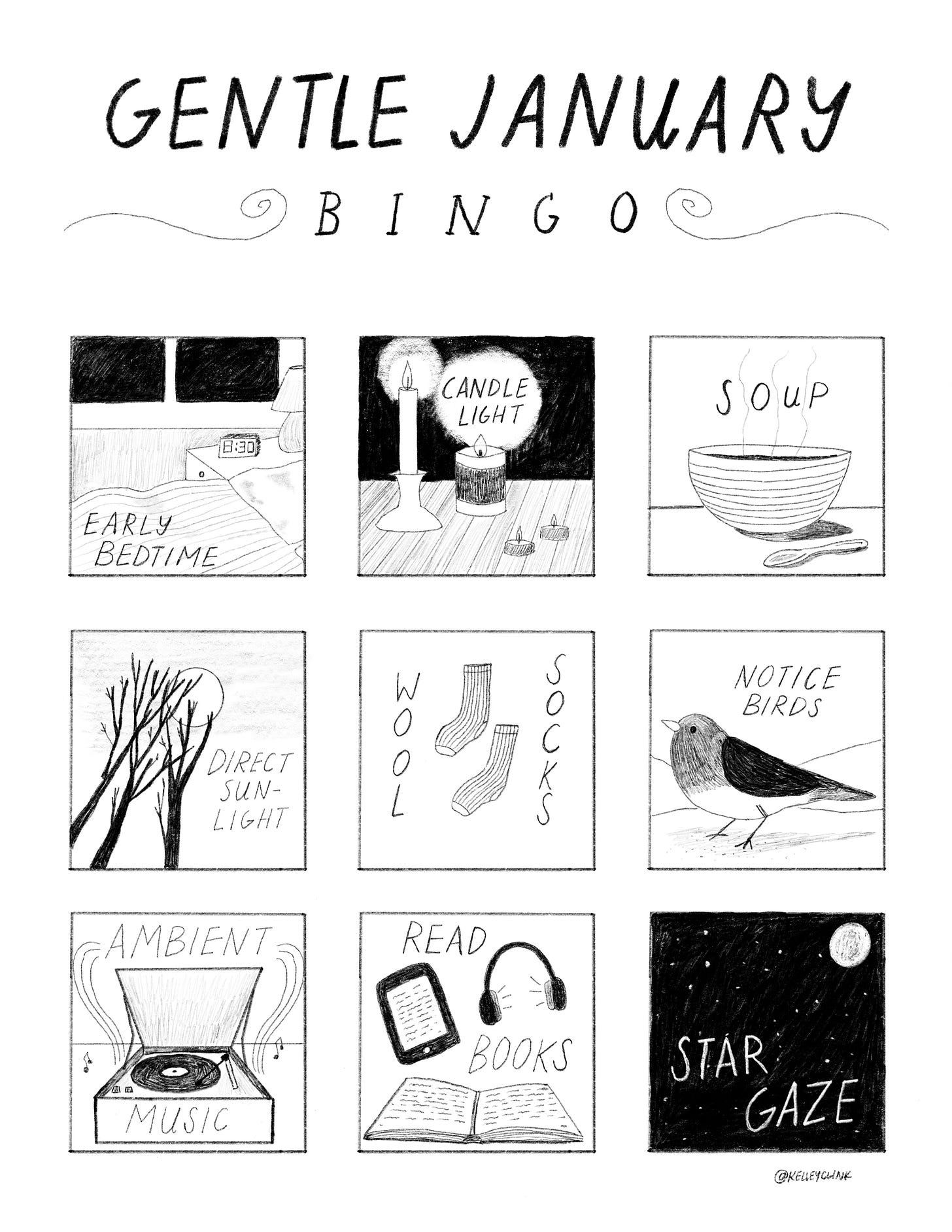 A nine panel comic, black and white, arranged as a grid. Top left starts with a drawing of a bed and dark window, an alarm clock reading 8:30, and the text says EARLY BEDTIME. Top middle is four candles on a table, glowing against a black background, text reads CANDLE LIGHT. Top right is a bowl on a table with steam rising off it, text reads SOUP. Middle left is bare branches against a hazy sky and reads DIRECT SUNLIGHT. Middle middle is two socks, and reads WOOL SOCKS. Middle right is a drawing of a junco on the snow, and reads NOTICE BIRDS. Bottom left is a drawing of an open record player with music notes coming out, and reads AMBIENT MUSIC. Bottom middle is a drawing of an open book, an e-reader, and headphones, and says READ BOOKS. Bottom right is a black sky with stars and a moon, and reads STAR GAZE. A nine panel comic, black and white, arranged as a grid. Top left starts with a drawing of a bed and dark window, an alarm clock reading 8:30, and the text says EARLY BEDTIME. Top middle is four candles on a table, glowing against a black background, text reads CANDLE LIGHT. Top right is a bowl on a table with steam rising off it, text reads SOUP. Middle left is bare branches against a hazy sky and reads DIRECT SUNLIGHT. Middle middle is two socks, and reads WOOL SOCKS. Middle right is a drawing of a junco on the snow, and reads NOTICE BIRDS. Bottom left is a drawing of an open record player with music notes coming out, and reads AMBIENT MUSIC. Bottom middle is a drawing of an open book, an e-reader, and headphones, and says READ BOOKS. Bottom right is a black sky with stars and a moon, and reads STAR GAZE.
