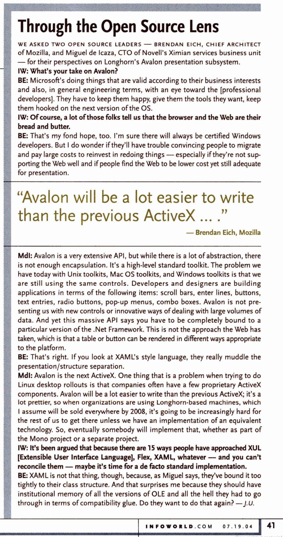 Through the Open Source Lens WE ASKED TWO OPEN SOURCE LEADERS - BRENDAN EICH, CHIEF ARCHITECT of Mozilla, and Miguel de Icaza, CTO of Novell's Ximian services business unit - for their perspectives on Longhorn's Avalon presentation subsystem. IW: What's your take on Avalon? BE: Microsoft's doing things that are valid according to their business interests and also, in general engineering terms, with an eye toward the [professional developers]. They have to keep them happy, give them the tools they want, keep them hooked on the next version of the OS. IW: Of course, a lot of those folks tell us that the browser and the Web are their bread and butter. BE: That's my fond hope, too. I'm sure there will always be certified Windows developers. But I do wonder if they'll have trouble convincing people to migrate and pay large costs to reinvest in redoing things - especially if they're not sup-porting the Web well and if people find the Web to be lower cost yet still adequate for presentation. "Avalon will be a lot easier to write than the previous ActiveX 1) • Brendan Eich, Mozilla Mdl: Avalon is a very extensive API, but while there is a lot of abstraction, there is not enough encapsulation. It's a high-level standard toolkit. The problem we have today with Unix toolkits, Mac OS toolkits, and Windows toolkits is that we are still using the same controls. Developers and designers are building applications in terms of the following items: scroll bars, enter lines, buttons, text entries, radio buttons, pop-up menus, combo boxes. Avalon is not pre-senting us with new controls or innovative ways of dealing with large volumes of data. And yet this massive API says you have to be completely bound to a particular version of the .Net Framework. This is not the approach the Web has taken, which is that a table or button can be rendered in different ways appropriate to the platform. BE: That's right. If you look at XAML's style language, they really muddle the presentation /structure separation. Mdl: Avalon is the next ActiveX. One thing that is a problem when trying to do Linux desktop rollouts is that companies often have a few proprietary ActiveX components. Avalon will be a lot easier to write than the previous ActiveX: it's a lot prettier, so when organizations are using Longhorn-based machines, which 1 assume will be sold everywhere by 2008, it's going to be increasingly hard for the rest of us to get there unless we have an implementation of an equivalent technology. So, eventually somebody will implement that, whether as part of the Mono project or a separate project. IW: It's been argued that because there are 15 ways people have approached XUL [Extensible User Interface Language], Flex, XAML, whatever - and you can't reconcile them - maybe it's time for a de facto standard implementation. BE: XAML is not that thing, though, because, as Miguel says, they've bound it too tightly to their class structure. And that surprises me because they should have institutional memory of all the versions of OLE and all the hell they had to go through in terms of compatibility glue. Do they want to do that again? - J.U. INFOWORLD.COM 07.19.04 41
