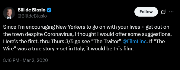 Bill de Blasio March 2 2020 tweet: "Since I’m encouraging New Yorkers to go on with your lives + get out on the town despite Coronavirus, I thought I would offer some suggestions. Here’s the first: thru Thurs 3/5 go see “The Traitor”  @FilmLinc . If “The Wire” was a true story + set in Italy, it would be this film."