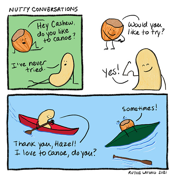 Hazelnut asks Cashew, “Hey Cashew, do you like to canoe?’ Cashew says, “I’ve never tried.” Hazelnut says, “Would you like to try?” Cashew says, “Ok.” Cashew is paddling in a red canoe. “Thank you, Hazel. I love to canoe, do you?” Hazel is in the water holding to her canoe that flipped over. “Sometimes!”