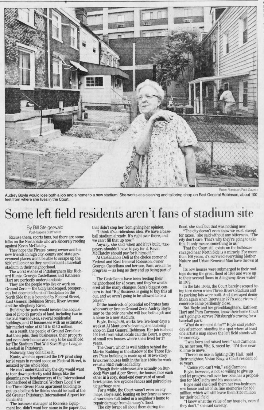 Robin Rombach/Post-Gazette Audrey Boyle would lose both a job and a home to a new stadium. She works at a cleaning and tailoring shop on East General Robinson, about 100 feet from where she lives in the Court. Some left field residents aren't fans of stadium site By Bill Steigerwald Post-Gazette Staff Writer Excuse them, sports fans, but there are some folks on the North Side who are sincerely rooting against Kevin McClatchy. They hope the Pirates' young owner and his new friends in high city, county and state government places won't be able to scrape up the $200 million or so they need to build a baseball stadium in their neighborhood. The worst wishes of Pittsburghers like Richard Kuntz, Georgia Castellanos and Kathleen Hart are perfectly understandable. They are the people who live or work on Ground Zero - the tidily landscaped, prosperous but doomed chunk of floodplain on the North Side that is bounded by Federal Street, East General Robinson Street, River Avenue and the Allegheny River. Building the park would involve the acquisition of 20 to 25 parcels of land, including two industrial warehouses, several residential buildings, and 12 businesses with an estimated fair market value of $12.5 to $16.3 million. As a result, the people of Ground Zero fear that their jobs, their businesses, their property, and even their homes are likely to be sacrificed for The Stadium That Will Save Major League Baseball in Pittsburgh. Naturally, they don't like it. Kuntz, who has operated the IPP print shop for 26 years in rented space on Federal Street, is amazed by the whole idea. He can't understand why the city would want to tear down perfectly solid things like the gleaming new headquarters of the International Brotherhood of Electrical Workers Local 5 or the Three Rivers Plaza apartment building to put up a ballpark he thinks should be built at the old Greater Pittsburgh International Airport terminal site. The business manager at Exercise Equipment Inc. didn't want her name in the paper, but that didn't stop her from giving her opinion. flood, she said, but that was nothing new. "I think it's a ridiculous idea. We have a base- "The city doesn't even know we exist, except ball stadium already. It's right over there, and for taxes," she said without any bitterness. "The we can't fill that up now." city don't care. That's why they're going to take Anyway, she said, when and if it's built, "tax- this. It only means something to us.' payers shouldn't have to pay for it. Kevin That the Court still exists bulldozerMcClatchy should pay for it himself." ravaged near North Side is a miracle. For more At Castellano's Deli at the choice corner of than 100 years, it's survived everything Mother Federal and East General Robinson, owner Nature and Urban Renewal Man have thrown at Georgia Castellano and her son, Sam, are all for it. progress as long as they end up being part of Its row houses were submerged to their roofit. tops during the great flood of 1936 and were up The Castellanos have been feeding their to their second floors in Allegheny River water neighborhood for 45 years, and they've weath- in In 1972. the late 1960s, the Court barely escaped beered all the many changes. Sam's biggest concern is that "Big Business is going to buy this all ing torn down when Three Rivers Stadium and out, and we aren't going to be allowed to be a its parking lots were built. And 279's it wide escaped rivers demo- of player." lition again when Interstate Of the hundreds of potential ex-Pirates fans concrete came perilously close. who work or live on Ground Zero, Audrey Boyle But Boyle and her granddaughters, Kathleen be the only one who will lose both a job and Hart and Pam Carmona, know their home Court home to new stadium. isn't going to survive Pittsburgh's craving for may a a a Boyle, though 80, works five five-hour days a baseball park. week at Al Montuoro's cleaning and tailoring "What do we need it for?" Boyle said yestershop on East General Robinson. Her job is about day afternoon, standing shows in a left spot where stands at least will 100 feet from what locals call the Court, a group one artist's map the field of small row houses where she's lived for 37 be someday. "I was born and raised here," said Carmona, years. The which is well hidden behind the 35, as her son, Vito, 5, raced by. "It'd darn near Court, Martin Building in the shadow of the Three Riv- kill me to move." Plaza building, is made up of 16 two-story "There's no use in fighting City Hall," said ers houses built in the late 1800s for work- their neighbor, Vivian Bazy, a Court resident of brick row ers at a B&0 railroad facility. 46 years. are actually on Bur- * 'Cause you can't win," said Carmona. dock Though Way and Alcor Street, the houses face each Boyle, however, is not so willing to give their addresses up other in a cozy, dead-end courtyard of small and let progress roll over a her. She has proposibrick patios, low cyclone fences and paired plas- tion for McClatchy and his associates. tic garbage cans. Boyle said she'd sell them her two-bedroom For a while, the Court wasn't even on city row house and all of its fine memories for $50 said, leaning on her fence as sever- million, which will still leave them $150 million maps, workmen still toiled in neighbor's home to for their ball field. Boyle al a from January's flood. "I know what the value of my house is, even if The city forgot all about them during the they don't," she said sweetly. repair damage Robin Rombach/Post-Gazette Audrey Boyle would lose both a job and a home to a new stadium. She works at a cleaning and tailoring shop on East General Robinson, about 100 feet from where she lives in the Court. Some left field residents aren't fans of stadium site By Bill Steigerwald Post-Gazette Staff Writer Excuse them, sports fans, but there are some folks on the North Side who are sincerely rooting against Kevin McClatchy. They hope the Pirates' young owner and his new friends in high city, county and state government places won't be able to scrape up the $200 million or so they need to build a baseball stadium in their neighborhood. The worst wishes of Pittsburghers like Richard Kuntz, Georgia Castellanos and Kathleen Hart are perfectly understandable. They are the people who live or work on Ground Zero - the tidily landscaped, prosperous but doomed chunk of floodplain on the North Side that is bounded by Federal Street, East General Robinson Street, River Avenue and the Allegheny River. Building the park would involve the acquisition of 20 to 25 parcels of land, including two industrial warehouses, several residential buildings, and 12 businesses with an estimated fair market value of $12.5 to $16.3 million. As a result, the people of Ground Zero fear that their jobs, their businesses, their property, and even their homes are likely to be sacrificed for The Stadium That Will Save Major League Baseball in Pittsburgh. Naturally, they don't like it. Kuntz, who has operated the IPP print shop for 26 years in rented space on Federal Street, is amazed by the whole idea. He can't understand why the city would want to tear down perfectly solid things like the gleaming new headquarters of the International Brotherhood of Electrical Workers Local 5 or the Three Rivers Plaza apartment building to put up a ballpark he thinks should be built at the old Greater Pittsburgh International Airport terminal site. The business manager at Exercise Equipment Inc. didn't want her name in the paper, but that didn't stop her from giving her opinion. flood, she said, but that was nothing new. "I think it's a ridiculous idea. We have a base- "The city doesn't even know we exist, except ball stadium already. It's right over there, and for taxes," she said without any bitterness. "The we can't fill that up now." city don't care. That's why they're going to take Anyway, she said, when and if it's built, "tax- this. It only means something to us.' payers shouldn't have to pay for it. Kevin That the Court still exists bulldozerMcClatchy should pay for it himself." ravaged near North Side is a miracle. For more At Castellano's Deli at the choice corner of than 100 years, it's survived everything Mother Federal and East General Robinson, owner Nature and Urban Renewal Man have thrown at Georgia Castellano and her son, Sam, are all for it. progress as long as they end up being part of Its row houses were submerged to their roofit. tops during the great flood of 1936 and were up The Castellanos have been feeding their to their second floors in Allegheny River water neighborhood for 45 years, and they've weath- in In 1972. the late 1960s, the Court barely escaped beered all the many changes. Sam's biggest concern is that "Big Business is going to buy this all ing torn down when Three Rivers Stadium and out, and we aren't going to be allowed to be a its parking lots were built. And 279's it wide escaped rivers demo- of player." lition again when Interstate Of the hundreds of potential ex-Pirates fans concrete came perilously close. who work or live on Ground Zero, Audrey Boyle But Boyle and her granddaughters, Kathleen be the only one who will lose both a job and Hart and Pam Carmona, know their home Court home to new stadium. isn't going to survive Pittsburgh's craving for may a a a Boyle, though 80, works five five-hour days a baseball park. week at Al Montuoro's cleaning and tailoring "What do we need it for?" Boyle said yestershop on East General Robinson. Her job is about day afternoon, standing shows in a left spot where stands at least will 100 feet from what locals call the Court, a group one artist's map the field of small row houses where she's lived for 37 be someday. "I was born and raised here," said Carmona, years. The which is well hidden behind the 35, as her son, Vito, 5, raced by. "It'd darn near Court, Martin Building in the shadow of the Three Riv- kill me to move." Plaza building, is made up of 16 two-story "There's no use in fighting City Hall," said ers houses built in the late 1800s for work- their neighbor, Vivian Bazy, a Court resident of brick row ers at a B&0 railroad facility. 46 years. are actually on Bur- * 'Cause you can't win," said Carmona. dock Though Way and Alcor Street, the houses face each Boyle, however, is not so willing to give their addresses up other in a cozy, dead-end courtyard of small and let progress roll over a her. She has proposibrick patios, low cyclone fences and paired plas- tion for McClatchy and his associates. tic garbage cans. Boyle said she'd sell them her two-bedroom For a while, the Court wasn't even on city row house and all of its fine memories for $50 said, leaning on her fence as sever- million, which will still leave them $150 million maps, workmen still toiled in neighbor's home to for their ball field. Boyle al a from January's flood. "I know what the value of my house is, even if The city forgot all about them during the they don't," she said sweetly. repair damage