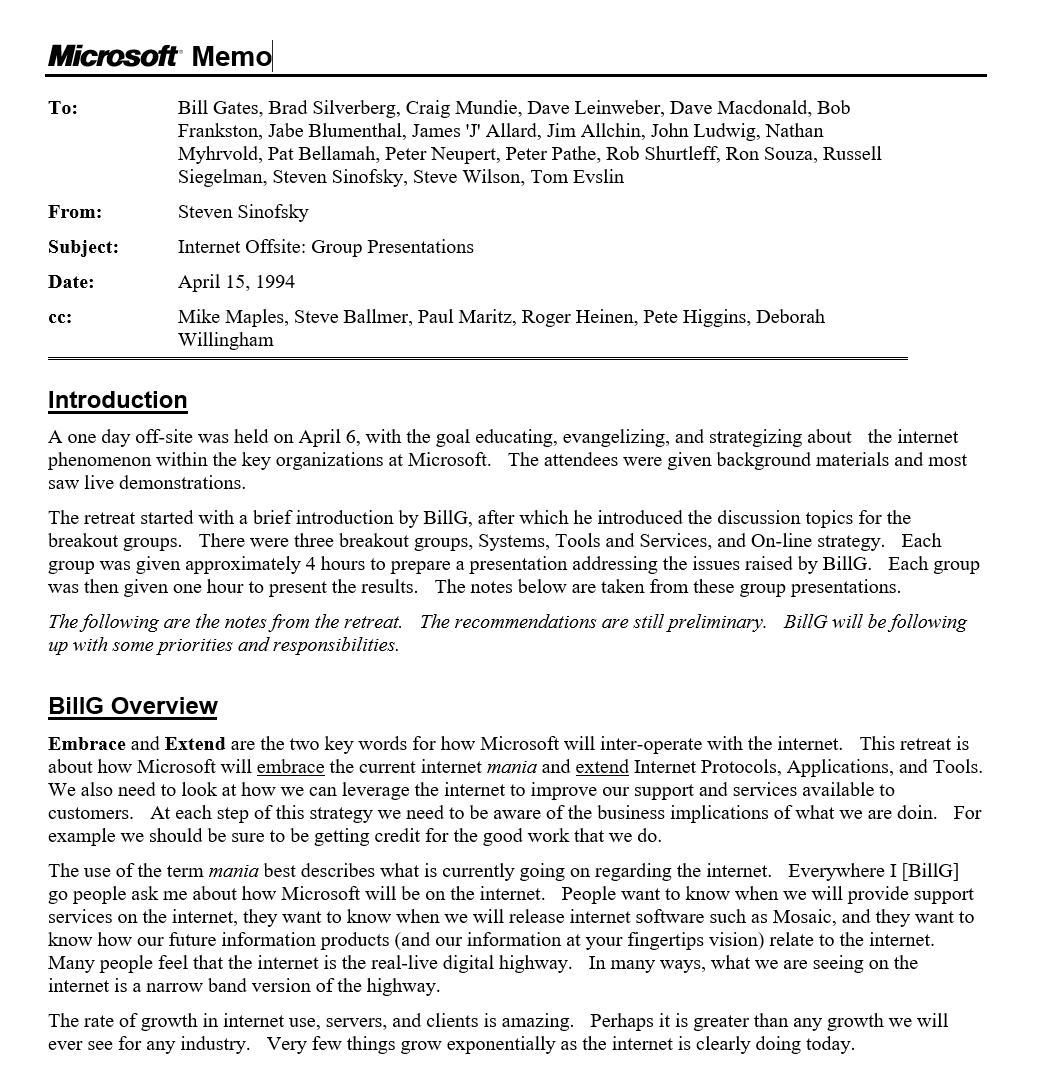 Memo To:	Bill Gates, Brad Silverberg, Craig Mundie, Dave Leinweber, Dave Macdonald, Bob Frankston, Jabe Blumenthal, James 'J' Allard, Jim Allchin, John Ludwig, Nathan Myhrvold, Pat Bellamah, Peter Neupert, Peter Pathe, Rob Shurtleff, Ron Souza, Russell Siegelman, Steven Sinofsky, Steve Wilson, Tom Evslin From:	Steven Sinofsky  Subject:	Internet Offsite: Group Presentations  Date:	April 15, 1994 cc:	Mike Maples, Steve Ballmer, Paul Maritz, Roger Heinen, Pete Higgins, Deborah Willingham Introduction A one day off-site was held on April 6, with the goal educating, evangelizing, and strategizing about  the internet phenomenon within the key organizations at Microsoft.  The attendees were given background materials and most saw live demonstrations. The retreat started with a brief introduction by BillG, after which he introduced the discussion topics for the breakout groups.  There were three breakout groups, Systems, Tools and Services, and On-line strategy.  Each group was given approximately 4 hours to prepare a presentation addressing the issues raised by BillG.  Each group was then given one hour to present the results.  The notes below are taken from these group presentations. The following are the notes from the retreat.  The recommendations are still preliminary.  BillG will be following up with some priorities and responsibilities. BillG Overview Embrace and Extend are the two key words for how Microsoft will inter-operate with the internet.  This retreat is about how Microsoft will embrace the current internet mania and extend Internet Protocols, Applications, and Tools.  We also need to look at how we can leverage the internet to improve our support and services available to customers.  At each step of this strategy we need to be aware of the business implications of what we are doin.  For example we should be sure to be getting credit for the good work that we do. The use of the term mania best describes what is currently going on regarding the internet.  Everywhere I [BillG] go people ask me about how Microsoft will be on the internet.  People want to know when we will provide support services on the internet, they want to know when we will release internet software such as Mosaic, and they want to know how our future information products (and our information at your fingertips vision) relate to the internet.  Many people feel that the internet is the real-live digital highway.  In many ways, what we are seeing on the internet is a narrow band version of the highway. The rate of growth in internet use, servers, and clients is amazing.  Perhaps it is greater than any growth we will ever see for any industry.  Very few things grow exponentially as the internet is clearly doing today.