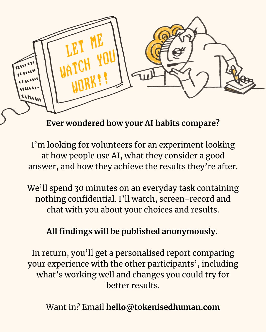 Illustrated call-out headed “Let me watch you work!!”, showing a cartoon figure pointing at a computer while taking notes. Volunteers are invited to an experiment exploring how people use AI, judge its answers and get the results they want. Participants will spend 30 minutes on an everyday task containing nothing confidential, while their screen is recorded and they discuss their choices and results. Findings will be published anonymously. Participants receive a personalised report comparing their experience with others, identifying what works well and suggesting changes they could try for better results. To volunteer, email hello@tokenisedhuman.com. Illustration by Rachael Bolton. Illustrated call-out headed “Let me watch you work!!”, showing a cartoon figure pointing at a computer while taking notes. Volunteers are invited to an experiment exploring how people use AI, judge its answers and get the results they want. Participants will spend 30 minutes on an everyday task containing nothing confidential, while their screen is recorded and they discuss their choices and results. Findings will be published anonymously. Participants receive a personalised report comparing their experience with others, identifying what works well and suggesting changes they could try for better results. To volunteer, email hello@tokenisedhuman.com. Illustration by Rachael Bolton.