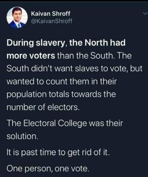 May be an image of 1 person and text that says 'Kaivan Shroff @KaivanShroff During slavery, the North had more voters than the South. The South didn't want slaves to vote, but wanted to count them in their population totas towards the number of electors. The Electoral College was their solution. It Itis is past time to rid of it. One person, one vote.'