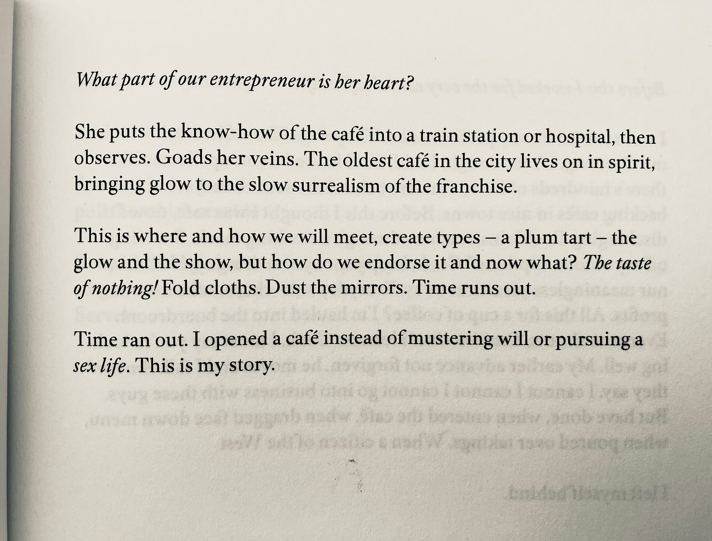  What part of our entrepreneur is her beart? She puts the know-how of the café into a train station or hospital, then observes. Goads her veins. The oldest café in the city lives on in spirit, bringing glow to the slow surrealism of the franchise. This is where and how we will meet, create types - a plum tart - the glow and the show, but how do we endorse it and now what? The taste of nothing! Fold cloths. Dust the mirrors. Time runs out. Time ran out. I opened a café instead of mustering will or pursuing a sex life. This is my story.