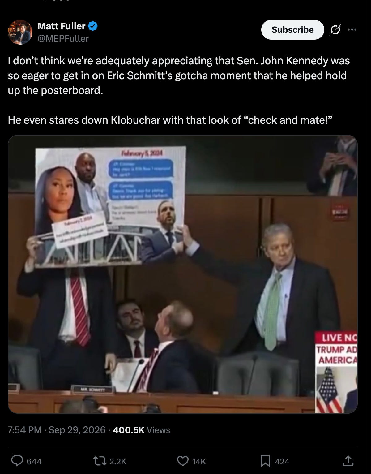 Matt Fuller: I don’t think we’re adequately appreciating that Sen. John Kennedy was so eager to get in on Eric Schmitt’s gotcha moment that he helped hold up the posterboard. He even stares down Klobuchar with that look of “check and mate!” Matt Fuller: I don’t think we’re adequately appreciating that Sen. John Kennedy was so eager to get in on Eric Schmitt’s gotcha moment that he helped hold up the posterboard. He even stares down Klobuchar with that look of “check and mate!”