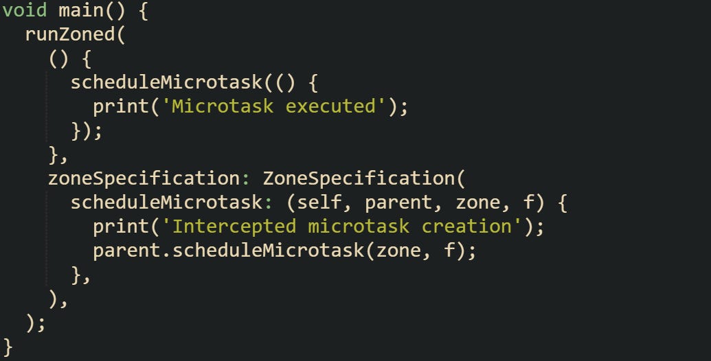 void main() {   runZoned(     () {       scheduleMicrotask(() {         print('Microtask executed');       });     },     zoneSpecification: ZoneSpecification(       scheduleMicrotask: (self, parent, zone, f) {         print('Intercepted microtask creation');         parent.scheduleMicrotask(zone, f);       },     ),   ); }