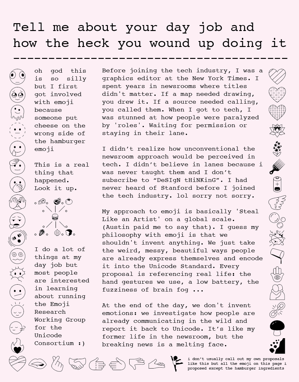 Tell me about your day job and how the heck you wound up doing it oh god this is so silly but I first got involved with emoji because someone put cheese on the wrong side of the hamburger emoji This is a real thing that happened. Look it up. I do a lot of things at my day job but most people are interested in learning about running the Emoji Research Working Group for the Unicode Consortium :) Before joining the tech industry, I was a graphics editor at the New York Times. I spent years in newsrooms where titles didn’t matter. If a map needed drawing, you drew it. If a source needed calling, you called them. When I got to tech, I was stunned at how people were paralyzed by ‘roles’. Waiting for permission or staying in their lane. I didn’t realize how unconventional the newsroom approach would be perceived in tech. I didn’t believe in lanes because i was never taught them and I don’t subscribe to “DeSIgN tHiNKinG”. I had never heard of Stanford before I joined the tech industry. lol sorry not sorry. My approach to emoji is basically ‘ Steal Like an Artist’ on a global scale. (Austin paid me to say that). I guess my philosophy with emoji is that we shouldn’t invent anything. We just take the weird, messy, beautiful ways people are already express themselves and encode it into the Unicode Standard. Every proposal is referencing real life: the hand gestures we use, a low battery, the fuzziness of brain fog... At the end of the day, we don’t invent emotions: we investigate how people are already communicating in the wild and report it back to Unicode. It’s like my former life in the newsroom, but the breaking news is a melting face. i don’t usually call out my own proposals like this but all the emoji on this page I proposed except the hamburger ingredients Tell me about your day job and how the heck you wound up doing it oh god this is so silly but I first got involved with emoji because someone put cheese on the wrong side of the hamburger emoji This is a real thing that happened. Look it up. I do a lot of things at my day job but most people are interested in learning about running the Emoji Research Working Group for the Unicode Consortium :) Before joining the tech industry, I was a graphics editor at the New York Times. I spent years in newsrooms where titles didn’t matter. If a map needed drawing, you drew it. If a source needed calling, you called them. When I got to tech, I was stunned at how people were paralyzed by ‘roles’. Waiting for permission or staying in their lane. I didn’t realize how unconventional the newsroom approach would be perceived in tech. I didn’t believe in lanes because i was never taught them and I don’t subscribe to “DeSIgN tHiNKinG”. I had never heard of Stanford before I joined the tech industry. lol sorry not sorry. My approach to emoji is basically ‘ Steal Like an Artist’ on a global scale. (Austin paid me to say that). I guess my philosophy with emoji is that we shouldn’t invent anything. We just take the weird, messy, beautiful ways people are already express themselves and encode it into the Unicode Standard. Every proposal is referencing real life: the hand gestures we use, a low battery, the fuzziness of brain fog... At the end of the day, we don’t invent emotions: we investigate how people are already communicating in the wild and report it back to Unicode. It’s like my former life in the newsroom, but the breaking news is a melting face. i don’t usually call out my own proposals like this but all the emoji on this page I proposed except the hamburger ingredients