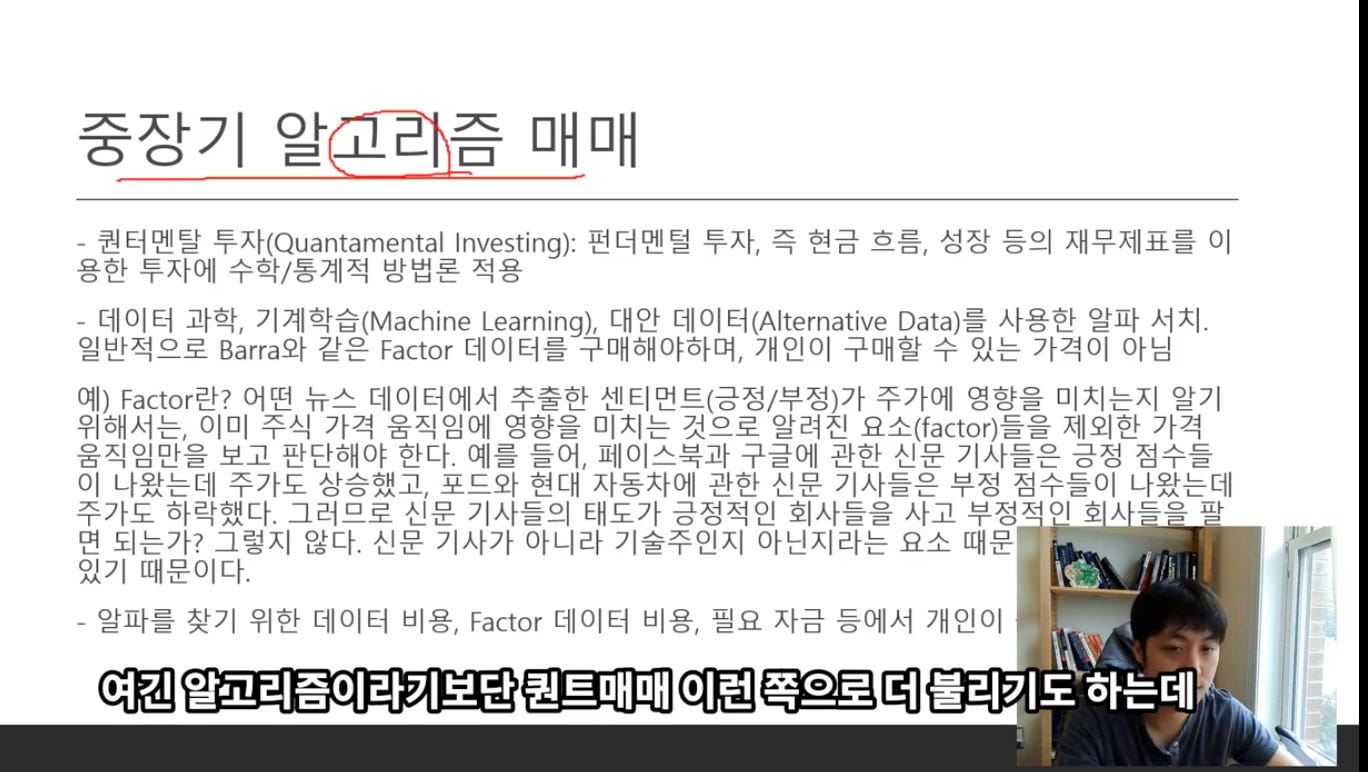 중장기 알고라즐 매매
- 권터멘탈 투자(Quantamental Investing): 펀더멘털 투자, 즉 현금 흐름, 성장 등의 재무제표를 이
용한 투자에 수학/통계적 방법론 적용
- 데이터 과학, 기계학습(Machine Learning), 대안 데이터(Alternative Data)를 사용한 알파 서치.
일반적으로 Barra와 같은 Factor 데이터를 구매해야하며, 개인이 구매할 수 있는 가격이 아님
예) Factor란? 어떤 뉴스 데이터에서 주출한 센티먼트(긍정/부정)가 주가에 영향을 미치는지 알기
위해서는, 이미 주식 가격 움직임에 영향을 미치는 것으로 알려진 요소(factor)들을 제외한 가격
움직임만을 보고 판단해야 한다. 예를 들어, 페이스북과 구글에 관한 신문 기사들은 긍정 점수들
이 나왔는데 주가도 상승했고, 포드와 현대 자동사에 관한 신문 기사들은 부정 점수들이 나왔는데
주가도 하락했다. 그러므로 신문 기사들의 태도가 긍정적인 회사들을 사고 부정저이 호 人 -
= 으 卜
면 되는가? 그렇지 않다. 신문 기사가 아니라 기술주인지 아닌지라는 요소 때문
있기 때문이다.
- 알파를 찾기 위한 데이터 비용, Factor 데이터 비용, 필요 자금 등에서 개인이
여긴 알고리즘이라기보단 권트매매 이련 쪽으로 더 불리기도 하는데
1 중장기 알고라즐 매매
- 권터멘탈 투자(Quantamental Investing): 펀더멘털 투자, 즉 현금 흐름, 성장 등의 재무제표를 이
용한 투자에 수학/통계적 방법론 적용
- 데이터 과학, 기계학습(Machine Learning), 대안 데이터(Alternative Data)를 사용한 알파 서치.
일반적으로 Barra와 같은 Factor 데이터를 구매해야하며, 개인이 구매할 수 있는 가격이 아님
예) Factor란? 어떤 뉴스 데이터에서 주출한 센티먼트(긍정/부정)가 주가에 영향을 미치는지 알기
위해서는, 이미 주식 가격 움직임에 영향을 미치는 것으로 알려진 요소(factor)들을 제외한 가격
움직임만을 보고 판단해야 한다. 예를 들어, 페이스북과 구글에 관한 신문 기사들은 긍정 점수들
이 나왔는데 주가도 상승했고, 포드와 현대 자동사에 관한 신문 기사들은 부정 점수들이 나왔는데
주가도 하락했다. 그러므로 신문 기사들의 태도가 긍정적인 회사들을 사고 부정저이 호 人 -
= 으 卜
면 되는가? 그렇지 않다. 신문 기사가 아니라 기술주인지 아닌지라는 요소 때문
있기 때문이다.
- 알파를 찾기 위한 데이터 비용, Factor 데이터 비용, 필요 자금 등에서 개인이
여긴 알고리즘이라기보단 권트매매 이련 쪽으로 더 불리기도 하는데
1