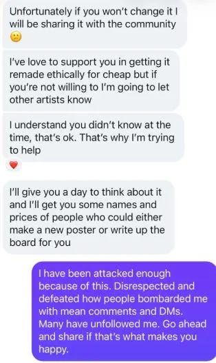 Unfortunately if you won't change it I will be sharing it with the community I've love to support you in getting it remade ethically for cheap but if you're not willing to I'm going to let other artists know I understand you didn't know at the time, that's ok. That's why I'm trying to help I'll give you a day to think about it and I'll get you some names and prices of people who could either make a new poster or write up the board for you I have been attacked enough because of this. Disrespected and defeated how people bombarded me with mean comments and DMs. Many have unfollowed me. Go ahead and share if that's what makes you happy: Unfortunately if you won't change it I will be sharing it with the community I've love to support you in getting it remade ethically for cheap but if you're not willing to I'm going to let other artists know I understand you didn't know at the time, that's ok. That's why I'm trying to help I'll give you a day to think about it and I'll get you some names and prices of people who could either make a new poster or write up the board for you I have been attacked enough because of this. Disrespected and defeated how people bombarded me with mean comments and DMs. Many have unfollowed me. Go ahead and share if that's what makes you happy: