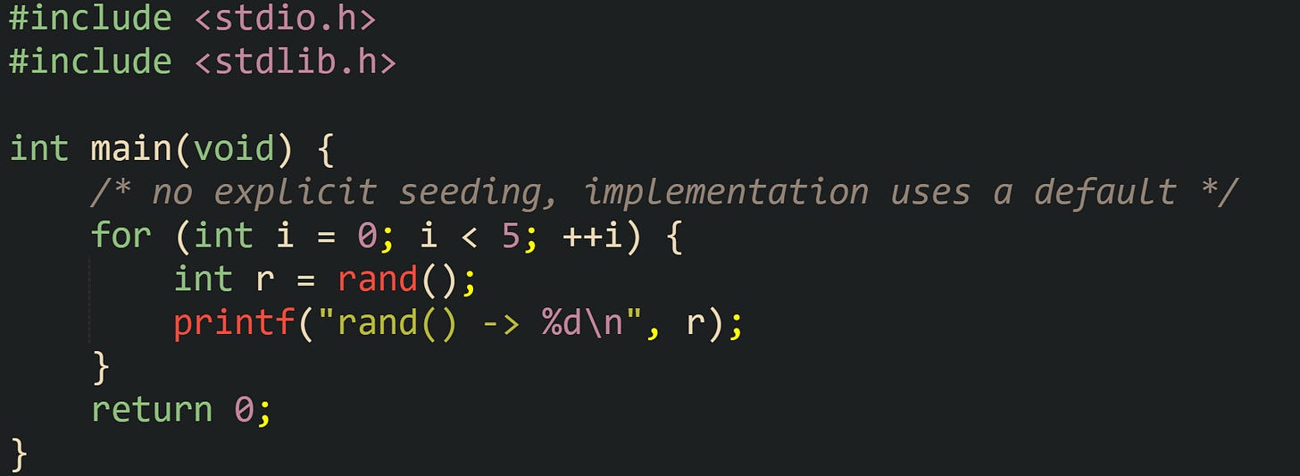 #include <stdio.h> #include <stdlib.h>  int main(void) {     /* no explicit seeding, implementation uses a default */     for (int i = 0; i < 5; ++i) {         int r = rand();         printf("rand() -> %d\n", r);     }     return 0; }
