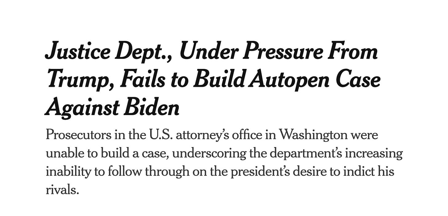 Times headline: Justice Dept., Under Pressure From Trump, Fails to Build Autopen Case Against Biden Prosecutors in the U.S. attorney’s office in Washington were unable to build a case, underscoring the department’s increasing inability to follow through on the president’s desire to indict his rivals.