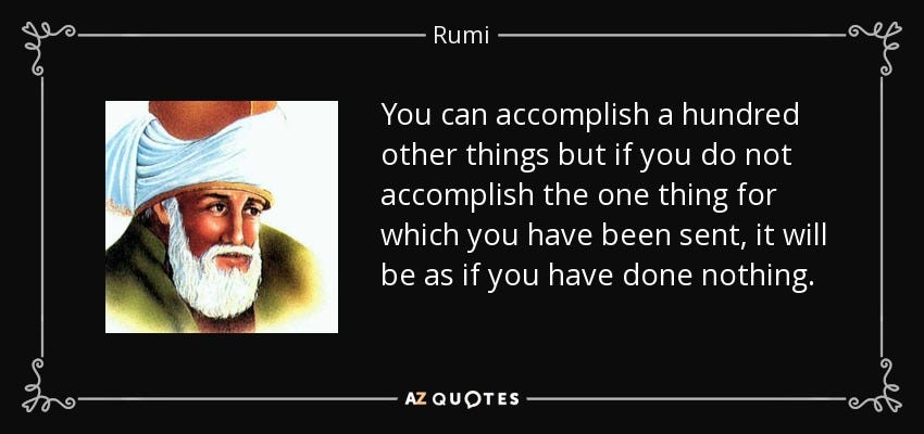 You can accomplish a hundred other things but if you do not accomplish the one thing for which you have been sent, it will be as if you have done nothing. - Rumi You can accomplish a hundred other things but if you do not accomplish the one thing for which you have been sent, it will be as if you have done nothing. - Rumi