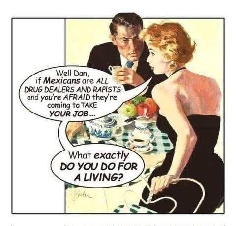 May be an image of 2 people and text that says 'WellDan, Well Dan, if Mexicans are ALL DRUG DEALERS AND RAPISTS and you're AFRAID they' re coming to TAKE YOUR JOB What exactly DO YOU DO FOR A LIVING? pler'