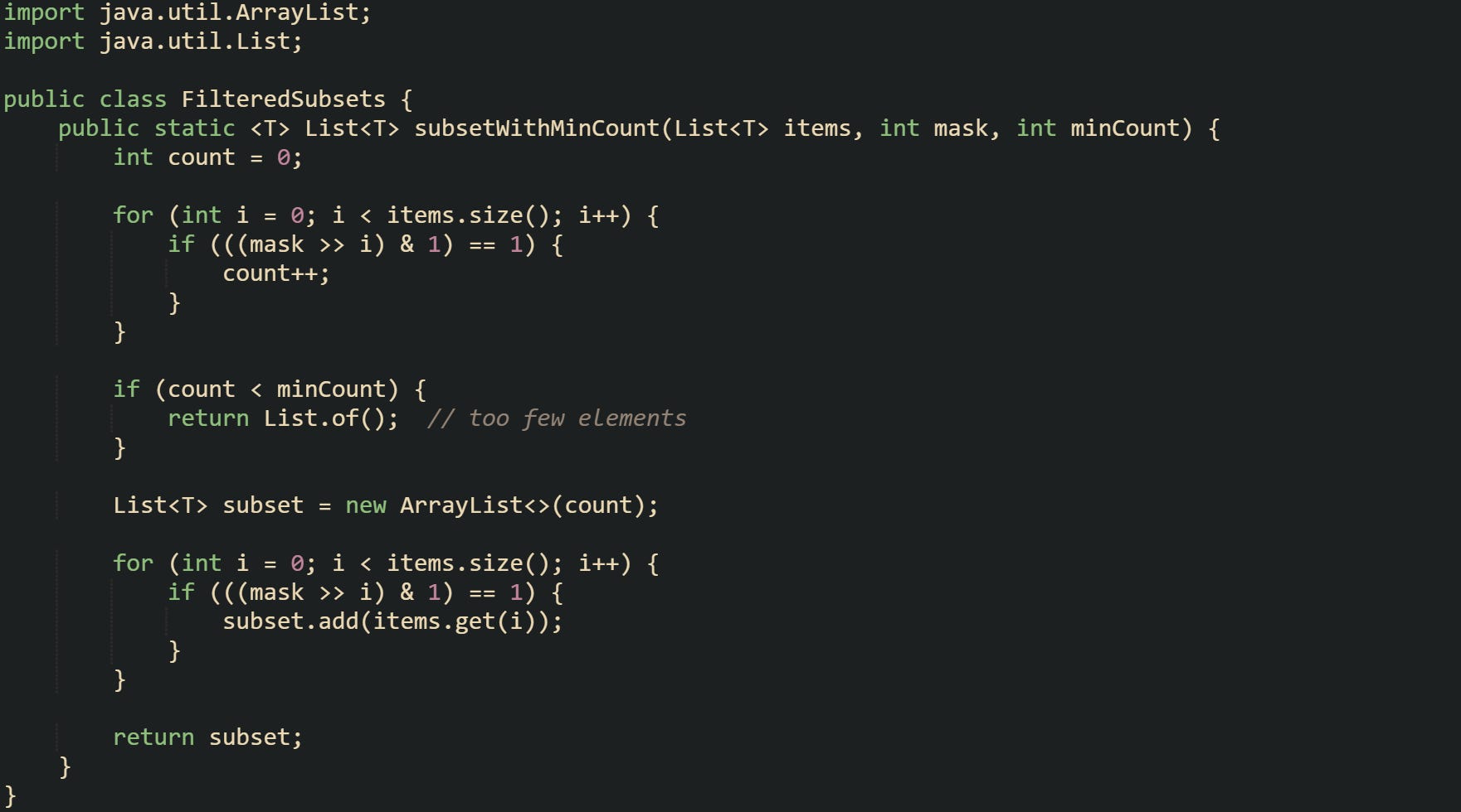 import java.util.ArrayList; import java.util.List;  public class FilteredSubsets {      public static <T> List<T> subsetWithMinCount(List<T> items, int mask, int minCount) {         int count = 0;          for (int i = 0; i < items.size(); i++) {             if (((mask >> i) & 1) == 1) {                 count++;             }         }          if (count < minCount) {             return List.of();  // too few elements         }          List<T> subset = new ArrayList<>(count);          for (int i = 0; i < items.size(); i++) {             if (((mask >> i) & 1) == 1) {                 subset.add(items.get(i));             }         }          return subset;     } }