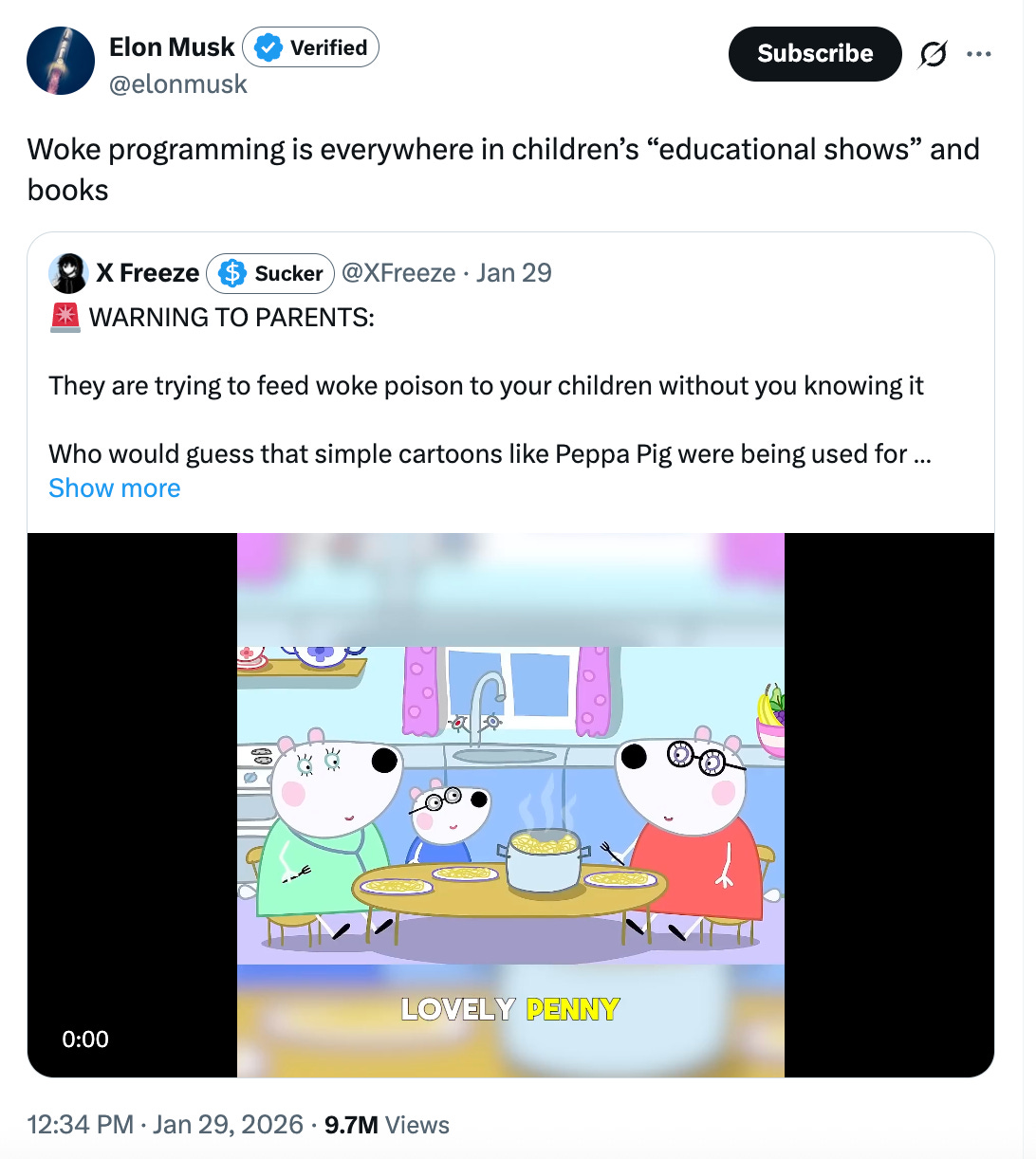 Elon: “Woke programming is everywhere in children’s ‘educational shows’ and books. Quote-tweeting X Freeze: WARNING TO PARENTS: They are trying to feed woke poison to your children without you knowing it. Who would guess that simple cartoons like Peppa Pig were being used for … 