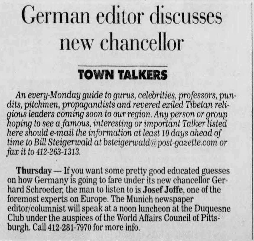 German editor discusses new chancellor TOWN TALKERS An every guide to gurus, celebrities, professors, pundits, pitchmen, propagandists and revered exiled Tibetan religious leaders coming soon to our region. Any person or group hoping to see a famous, interesting or important Talker listed here should e-mail the information at least 10 days ahead of time to Bill Steigerwald at bsteigerwald@ or fax it to 412-263-1313. Thursday - If you want some pretty good educated guesses on how Germany is going to fare under its new chancellor Gerhard Schroeder, the man to listen is Josef Joffe, one of the foremost experts on Europe. The Munich newspaper Club under the auspices of the World Affairs Council of Pittseditor/columnist will speak at a noon luncheon E at the Duquesne burgh. Call 412-281-7970 for more info.
