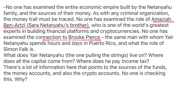 -No one has examined the entire economic empire built by the Netanyahu family, and the sources of their money. As with any criminal organization, the money trail must be traced. No one has examined the role of Amaziah Ben-Artzi (Sara Netanyahu's brother), who is one of the world's greatest experts in building financial platforms and cryptocurrencies. No one has examined the connection to Brooke Pierce - the same man with whom Yair Netanyahu spends hours and days in Puerto Rico, and what the role of Simon Falk is.
What does Yair Netanyahu (the one pulling the strings) live on? Where does all the capital come from? Where does he pay income tax?
There's a lot of information here that points to the sources of the funds, the money accounts, and also the crypto accounts. No one is checking this. Why? 
