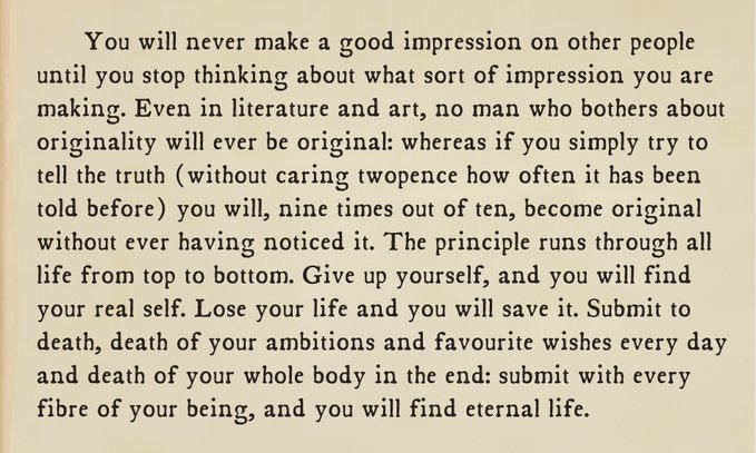 You will never make a good impression on other people until you stop thinking about what sort of impression you are making. Even in literature and art, no man who bothers about originality will ever be original: whereas if you simply try to tell the truth (without caring twopence how often it has been told before) you will, nine times out of ten, become original without ever having noticed it. The principle runs through all life from top to bottom. Give up yourself, and you will find your real self. Lose your life and you will save it. Submit to death, death of your ambitions and favourite wishes every day and death of your whole body in the end: submit with every fibre of your being, and you will find eternal life.