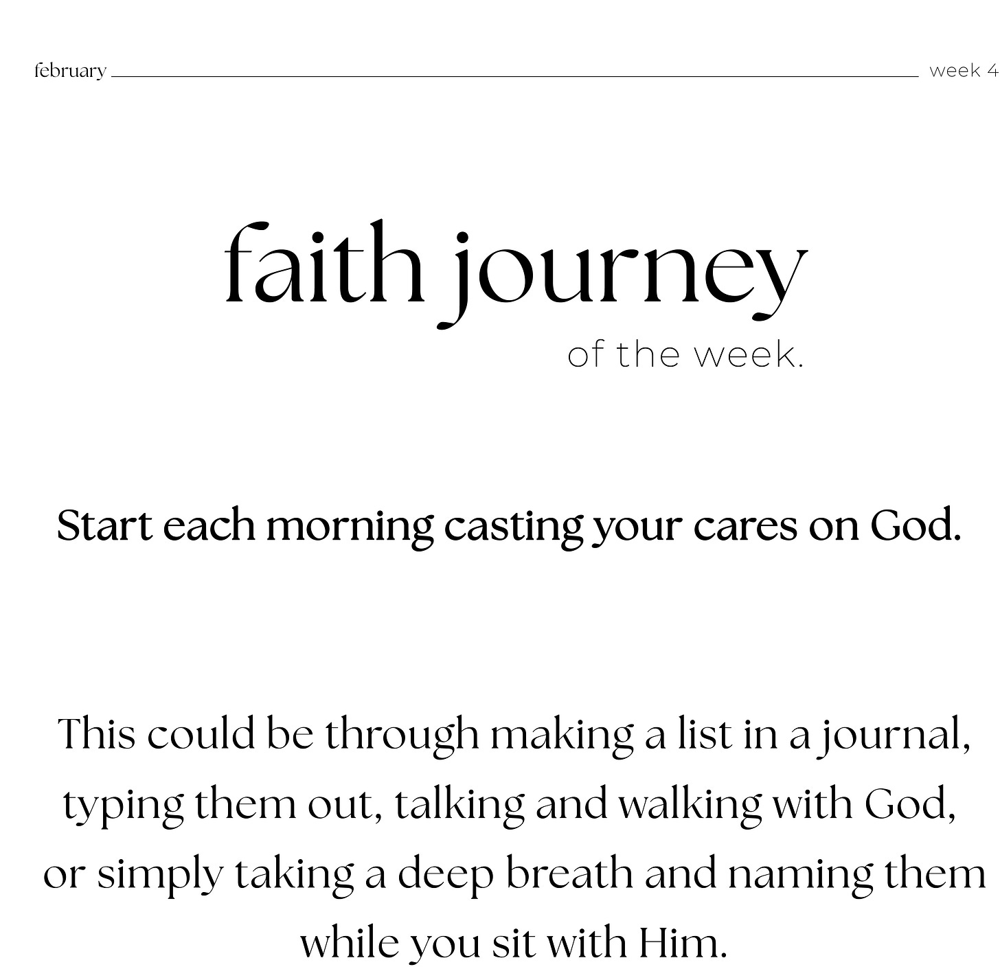 february week 4: faith journey of the week: Start each morning casting your cares on God.      This could be through making a list in a journal,  typing them out, talking and walking with God,  or simply taking a deep breath and naming them while you sit with Him.