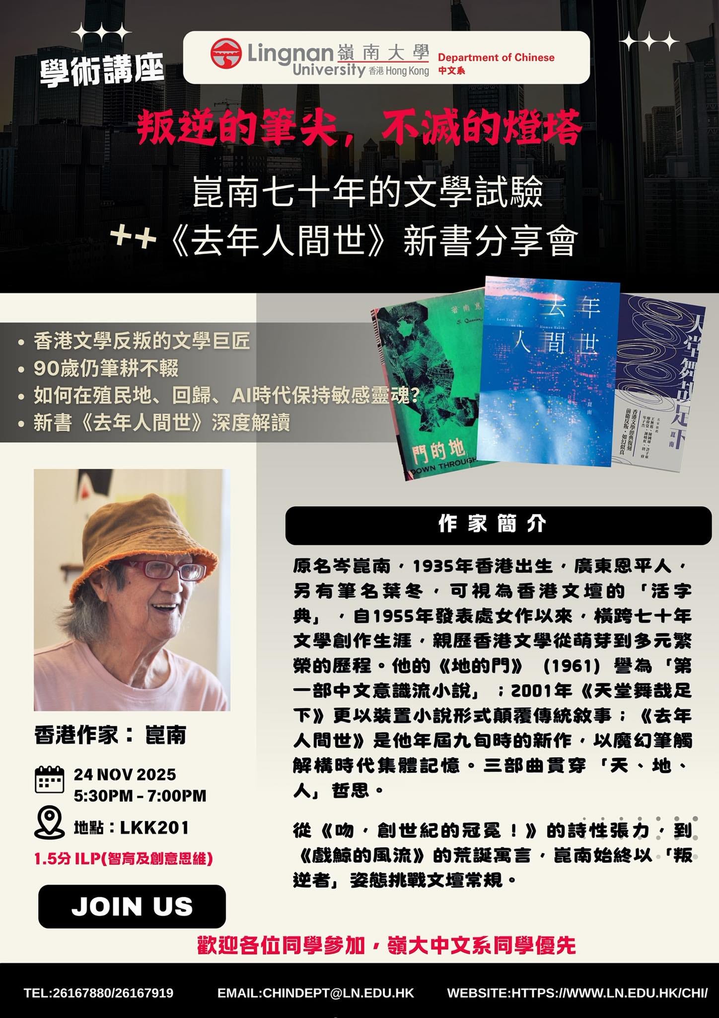 May be an image of text that says "Lingnan道南大學 Department Lingnan 道南大學 University Universityn液HngKing中文! 有城HongKong 中文熟 Chinese 學術講座 叛逆的筆失，不減的燈塔 不減的燈塔 叛逆的筆尖， 黨南七十年的文學試臉 ++ +《去年人間世》新書分享 《去年人間世》 新書分享會 香港文學反叛的文學巨匠 90嵗仍筆不報 如何在殖民地、 回歸、 AI時代保持敏感靈魂？ 新書 《去年人間世》 深度解讀 去年 年 背世 世 晋 門的地 作家簡介 香港作家： 昆南 14 原名琴館南，1935年香港出生， 原名岁說南， 1935年香港出生， 廣東恩平人， 另有筆名葉冬 可視為香港文壇的 「活字 ，自1955年體表處女作以來。 橫跨七十年 文學創作生涯， 關歷督港文學從萌芽到多元路 榮的歷程· 他的 《地的門》 (1961) 譽為 一部中文意識流小説」 ：2001年 《天堂舞哉足 下》 炒更以讓量小說形式願緩傳統欲事 《去年 是他年届九旬時的新作， 旬時的新作， ，以魔幻筆觸 是他年届九 解構時代集體記憶， 三部曲貴穿 「天、地， 人」 哲思。 24NOV2025 24 NOV 2025 5:30PM 5:30PM-7:00PM 7:00PM 地點 LKK201 ILP(智高及创意思維】 JOIN US 從 《吻， 創世紀的冠累!》 的詩性張力 《戲鯨的風流》 的荒誕寓言· 鼠南始終以 逆者」 姿態挑戰文壇常規。 TEL:26167880/26167919 歡迎各位同學參加 領大中文系同學優先 EMAIL:CHINDEPT@LN.EDU.HK WEBSTE.HTTPS:/W.N.DU.HKCH"