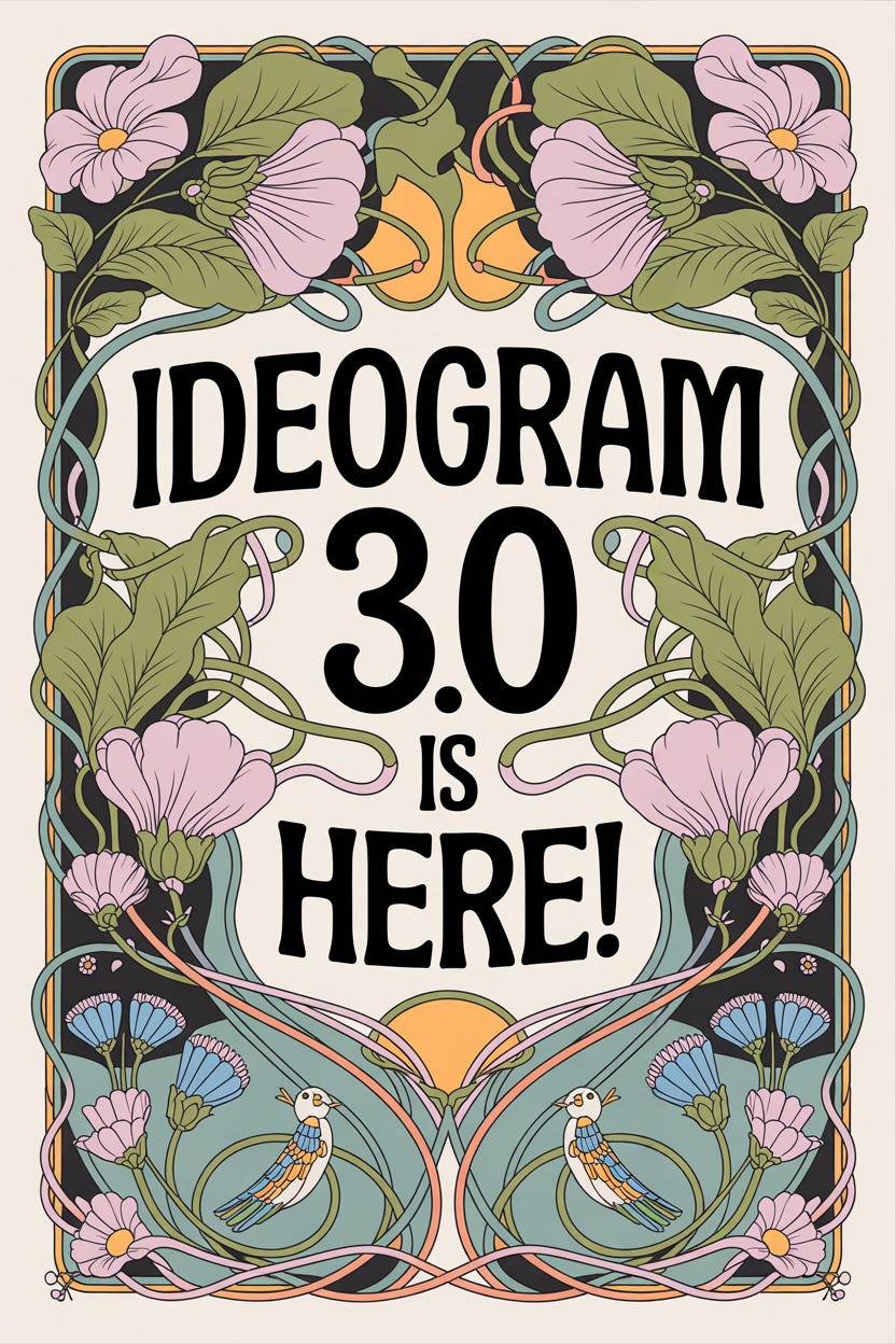 An art nouveau poster with the text "Ideogram 3.0 is here!". The central focus is a stylized, intricate typographic treatment of the text, surrounded by flowing, organic lines and curves. The background features a lush, floral pattern with delicate leaves and flowers intertwined with small, whimsical animals like birds and butterflies, all rendered in a soft, pastel color palette with subtle gold accents. (2:3, V3, Design style) An art nouveau poster with the text "Ideogram 3.0 is here!". The central focus is a stylized, intricate typographic treatment of the text, surrounded by flowing, organic lines and curves. The background features a lush, floral pattern with delicate leaves and flowers intertwined with small, whimsical animals like birds and butterflies, all rendered in a soft, pastel color palette with subtle gold accents. (2:3, V3, Design style)