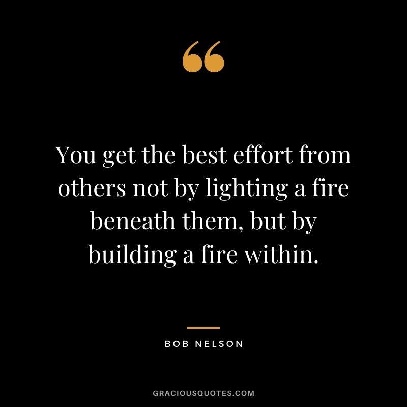 You get the best effort from others not by lighting a fire beneath them, but by building a fire within. – Bob Nelson You get the best effort from others not by lighting a fire beneath them, but by building a fire within. – Bob Nelson