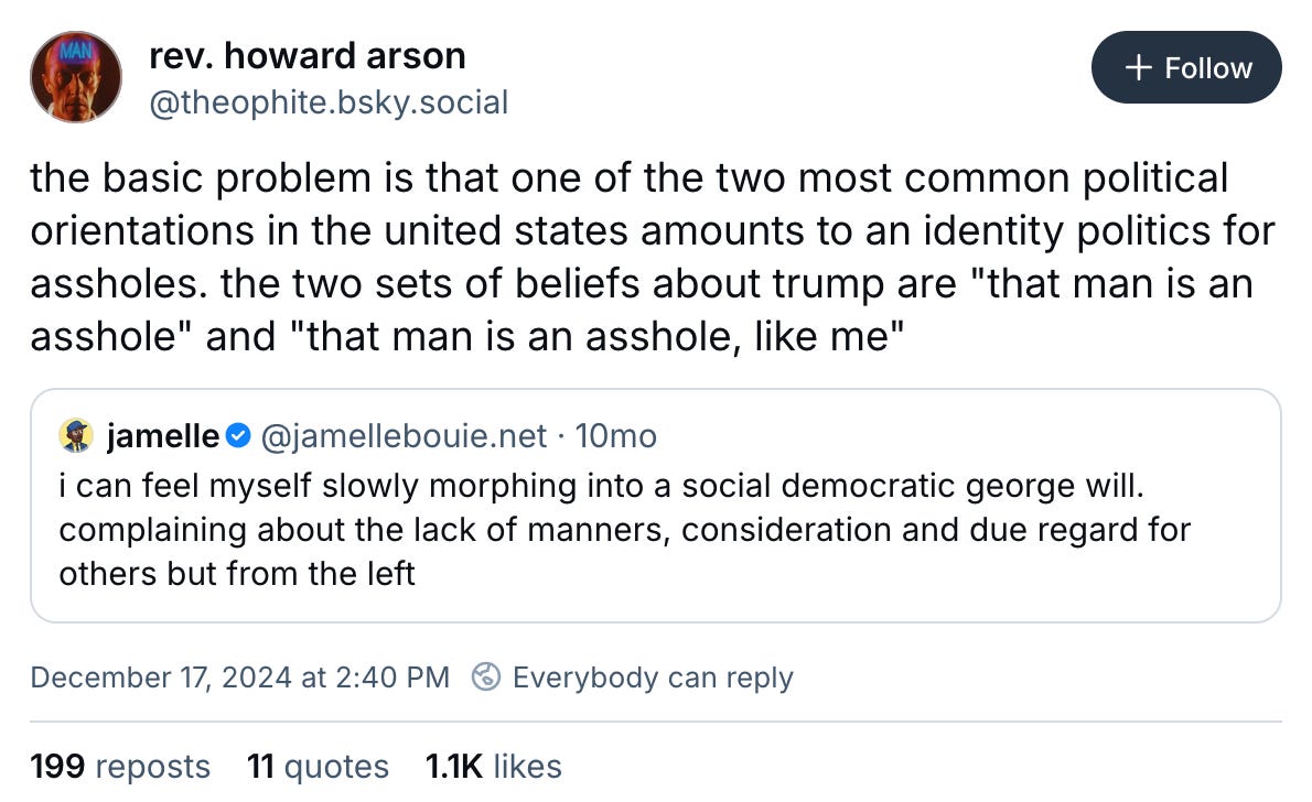December 17, 2024 Bluesky post by @theophite reading, "the basic problem is that one of the two most common political orientations in the united states amounts to an identity politics for assholes. the two sets of beliefs about trump are "that man is an asshole" and "that man is an asshole, like me." The post quotes an earlier post by jamelle reading, "i can feel myself slowly morphing into a social democratic george will. complaining about the lack of manners, consideration and due regard for others but from the left"