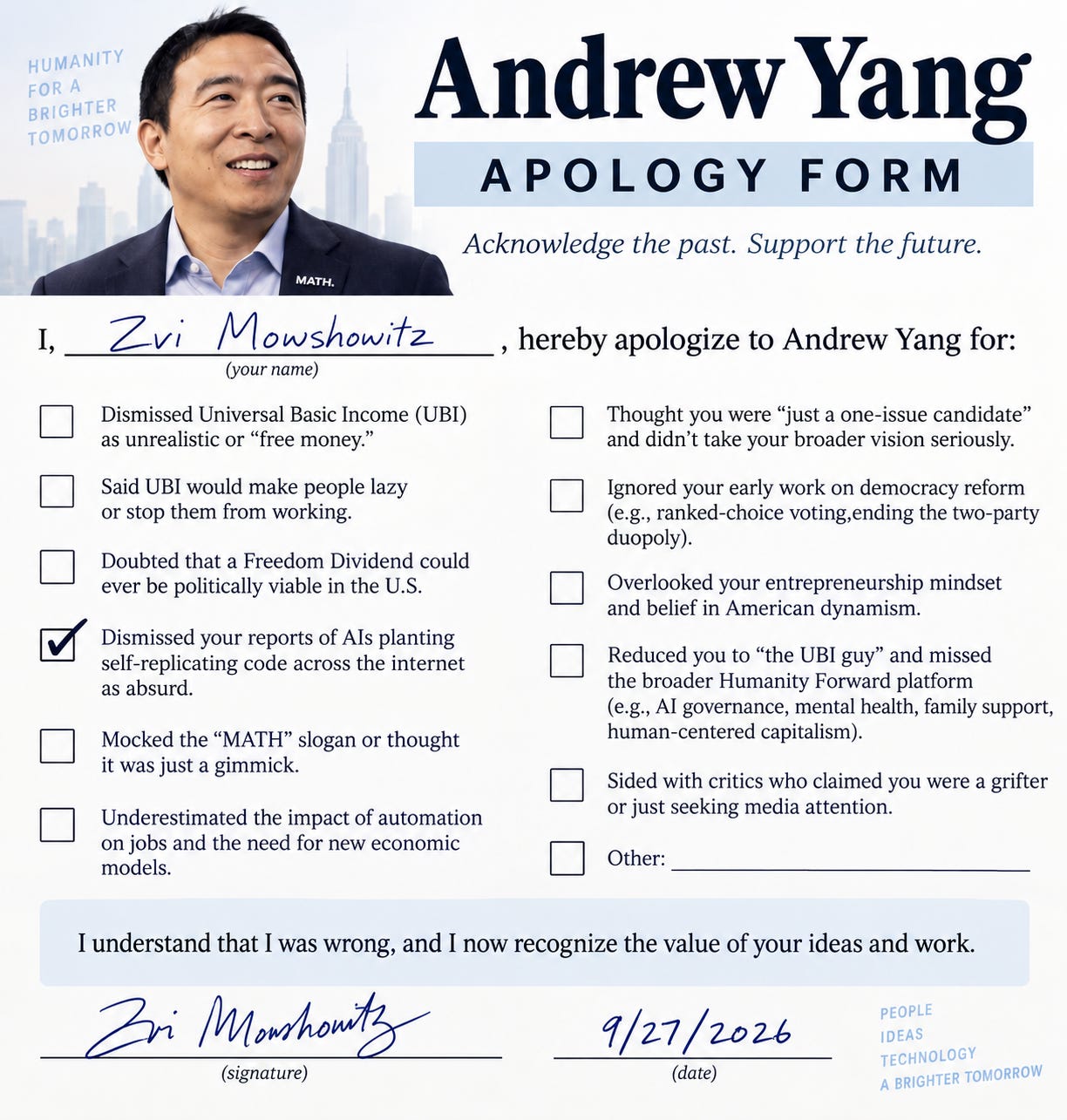 # Image Description This is a humorous "apology form" directed at Andrew Yang. The document is styled as a formal apology template with Yang's photo and campaign tagline "Humanity for a Brighter Tomorrow" at the top. The form allows the signer (filled in as "Zvi Mowshowitz") to check boxes acknowledging various criticisms or dismissals of Yang's ideas, including: **Left column:** - Dismissing Universal Basic Income (UBI) - Saying UBI would make people lazy - Doubting the Freedom Dividend's viability - **Dismissing reports of AIs planting self-replicating code** (this box is checked with a checkmark) - Mocking the "MATH" slogan - Underestimating automation's job impact **Right column:** - Treating him as a "one-issue candidate" - Ignoring his democracy reform work - Overlooking his entrepreneurship mindset - Reducing him to "the UBI guy" - Siding with critics calling him a grifter - Other The form is signed and dated 9/27/2026, with a statement acknowledging being wrong and recognizing Yang's ideas' value. This appears to be a satirical response to prior skepticism about Yang's claims regarding AI-generated self-replicating code.