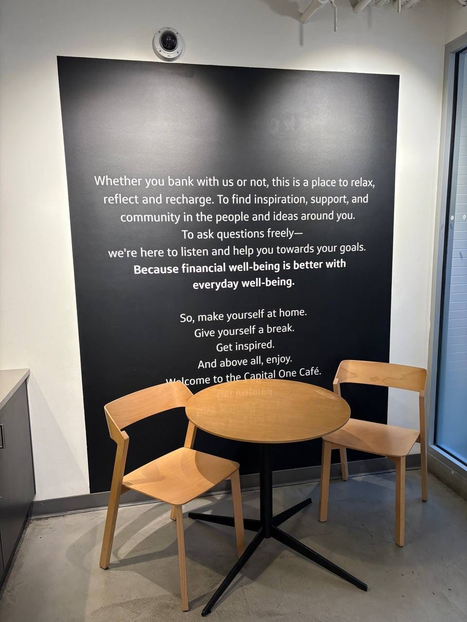 May be an image of text that says 'Whether you bank with us or not, this sa place to relax, reflect and recharge. To find inspiration, support, and community in the people and ideas around you. To ask questions freely- we're here to listen and help you towards your goals. Because financial well-being is better with everyday well-being. So, make yourself at home. Give yourself break. Get inspired. And above all, enjoy. walcome to theCanital One Café.'