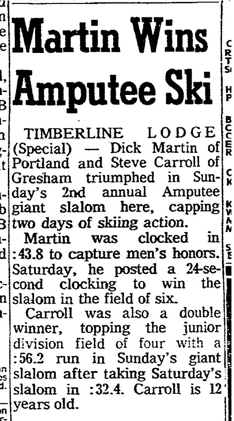 Three scanned pages from the archives of the Oregonian. An April 12th, 1965 article says that Dick Martin and Steve Carrol won the 2nd annual amputee giant slalom. The second article, from March 19, 1967, tells that Chris Mills from Ann Arbor, Michigan won the amputee giant slalom. Third, from March 4, 1982, says that a ski race will include handicapped and blind skiers at Skibowl/Multorpor resort on Mt. Hood.