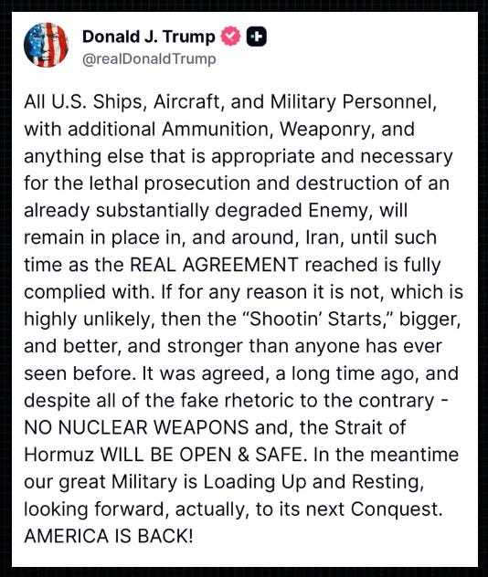 Trump on Truth Social: “All U.S. Ships, Aircraft, and Military Personnel, with additional Ammunition, Weaponry, and anything else that is appropriate and necessary for the lethal prosecution and destruction of an already substantially degraded Enemy, will remain in place in, and around, Iran, until such time as the REAL AGREEMENT reached is fully complied with.  “If for any reason it is not, which is highly unlikely, then the ‘Shootin’ Starts,’ bigger, and better, and stronger than anyone has ever seen before.  “It was agreed, a long time ago, and despite all of the fake rhetoric to the contrary – NO NUCLEAR WEAPONS and, the Strait of Hormuz WILL BE OPEN & SAFE.  “In the meantime our great Military is Loading Up and Resting, looking forward, actually, to its next Conquest. AMERICA IS BACK!”