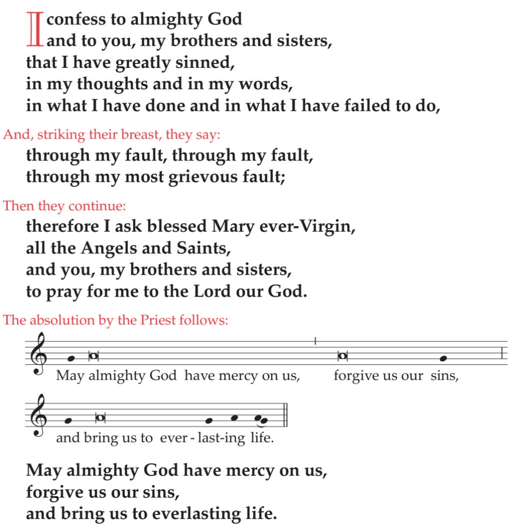 I confess to almighty God and to you, my brothers and sisters, that I have greatly sinned, in my thoughts and in my words, in what I have done and in what I have failed to do,  And, striking their breast, they say: through my fault, through my fault, through my most grievous fault;  Then they continue: therefore I ask blessed Mary ever-Virgin, all the Angels and Saints, and you, my brothers and sisters, to pray for me to the Lord our God.  The absolution by the Priest follows:  ♪ May almighty God have mercy on us, forgive us our sins, ♪ and bring us to everlasting life.  May almighty God have mercy on us, forgive us our sins, and bring us to everlasting life.