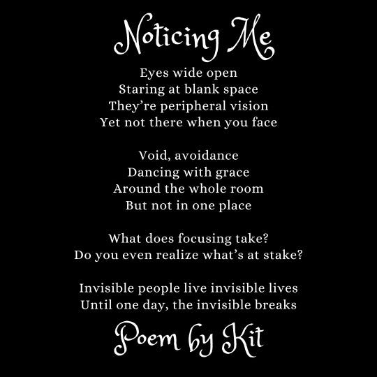 [ID: A poem written with white text on a black background.  Title: Noticing Me  Eyes wide open  Staring at blank space  They're peripheral vision  Yet not there when you face  Void, avoidance  Dancing with grace  Around the whole room  But not in one place  What does focusing take?  Do you even realize what's at stake?  Invisible people live invisible lives  Until one day, the invisible breaks  Poem by Kit  End of ID]