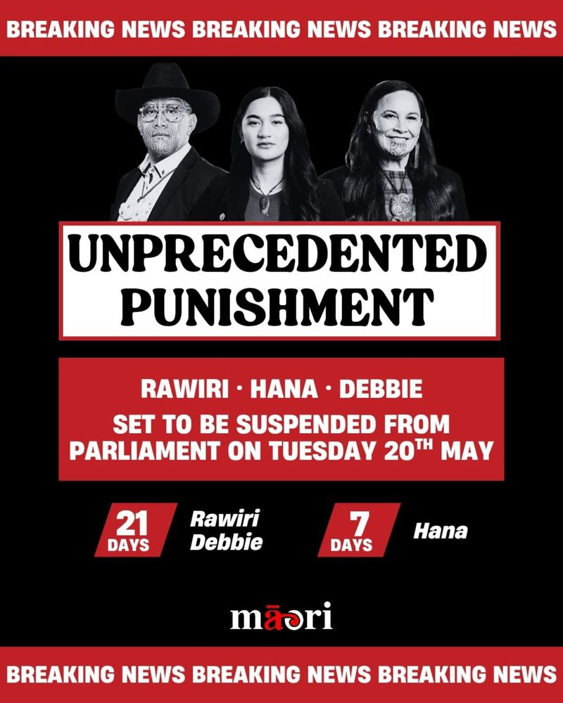 Colour tile: 

BREAKING NEWS BREAKING NEWS BREAKING NEWS
UNPRECEDENTED
PUNISHMENT
RAWIRI • HANA • DEBBIE SET TO BE SUSPENDED FROM PARLIAMENT ON TUESDAY 20H MAY
21
DAYS
Rawiri Debbie
7
DAYS
Hana
maori
BREAKING NEWS BREAKING NEWS BREAKING NEWS