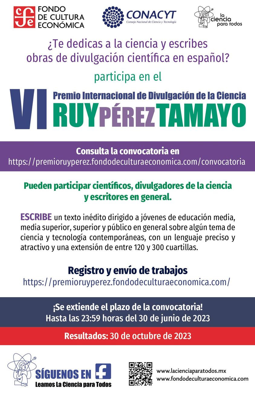Cartaz. Fondo de Cultura Econónimca/CONACYT Consejo Nacional de Ciencia y Tecnología/la ciencia para todos. ¿Te dedicas a la ciencia y escribes obras de divulgación científica en español? participa en el VI Premio Internacional de Divulgación de la Ciencia Ruy Pérez Tamayo. Consulta la convocatoria en https://premioruyperez.fondodeculturaeconomica.com/convocatoria. Pudern participar científicos, divulgadores de la ciencia y escritores en general. ESCRIBE un texto inédito dirigido a jíóvenes de educación media, media superior, superior y público en general sobre algún tema de ciencia y tecnología contemporéaneas, con un lenguaje preciso y atractive y una extensión de entre 120 y 300 cuartillas. Registro y envíon de trabajos https://premioruyperez.fondodecuulturaeconomica.com/ ¡Se extiende el plazo de la convocatoria! Hasta las 23:59 horas del 30 de junio de 2023 [hora oficial de México]. Resultados: 30 de octubre de 2023. Síguenos en facebook: Leamos La Ciencia para Todos. www.lacienciaparatodos.mex www.fondodeculturaeconomica.com