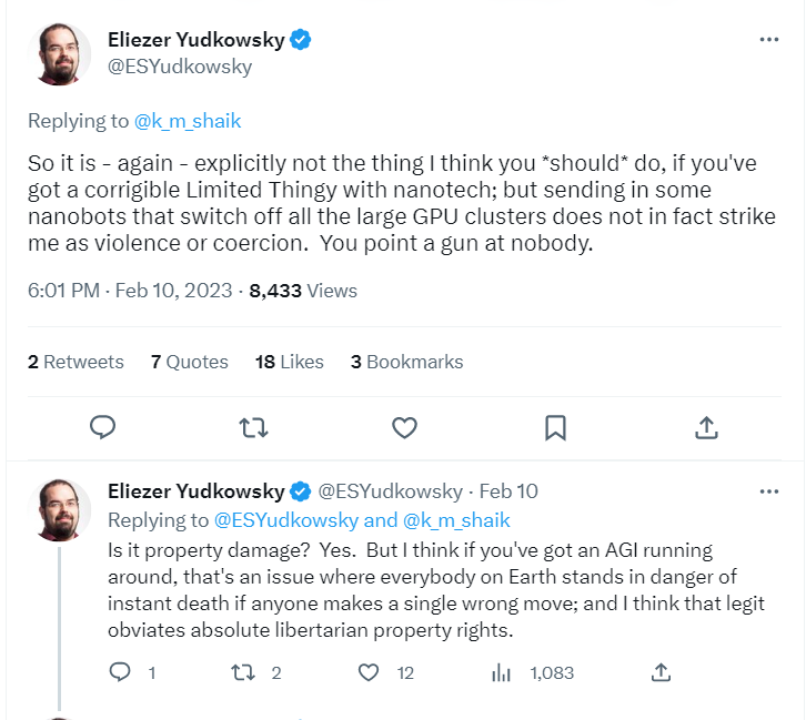 So it is - again - explicitly not the thing I think you *should* do, if you've got a corrigible Limited Thingy with nanotech; but sending in some nanobots that switch off all the large GPU clusters does not in fact strike me as violence or coercion.  You point a gun at nobody.
6:01 PM · Feb 10, 2023
·
8,433
 Views
2
 Retweets
7
 Quotes
18
 Likes
3
 Bookmarks
Eliezer Yudkowsky
@ESYudkowsky
·
Feb 10
Replying to 
@ESYudkowsky
 and 
@k_m_shaik
Is it property damage?  Yes.  But I think if you've got an AGI running around, that's an issue where everybody on Earth stands in danger of instant death if anyone makes a single wrong move; and I think that legit obviates absolute libertarian property rights. So it is - again - explicitly not the thing I think you *should* do, if you've got a corrigible Limited Thingy with nanotech; but sending in some nanobots that switch off all the large GPU clusters does not in fact strike me as violence or coercion.  You point a gun at nobody.
6:01 PM · Feb 10, 2023
·
8,433
 Views
2
 Retweets
7
 Quotes
18
 Likes
3
 Bookmarks
Eliezer Yudkowsky
@ESYudkowsky
·
Feb 10
Replying to 
@ESYudkowsky
 and 
@k_m_shaik
Is it property damage?  Yes.  But I think if you've got an AGI running around, that's an issue where everybody on Earth stands in danger of instant death if anyone makes a single wrong move; and I think that legit obviates absolute libertarian property rights.