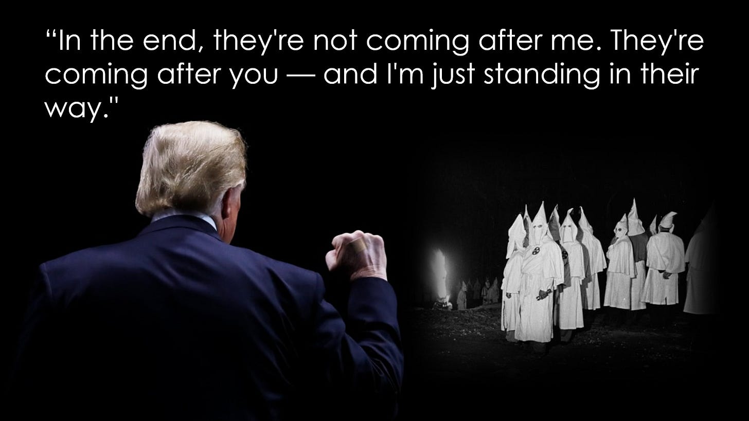 Trump addressing Klansmen: "In the end, they're not coming after me. They're coming after you - and I'm just standing in their way."