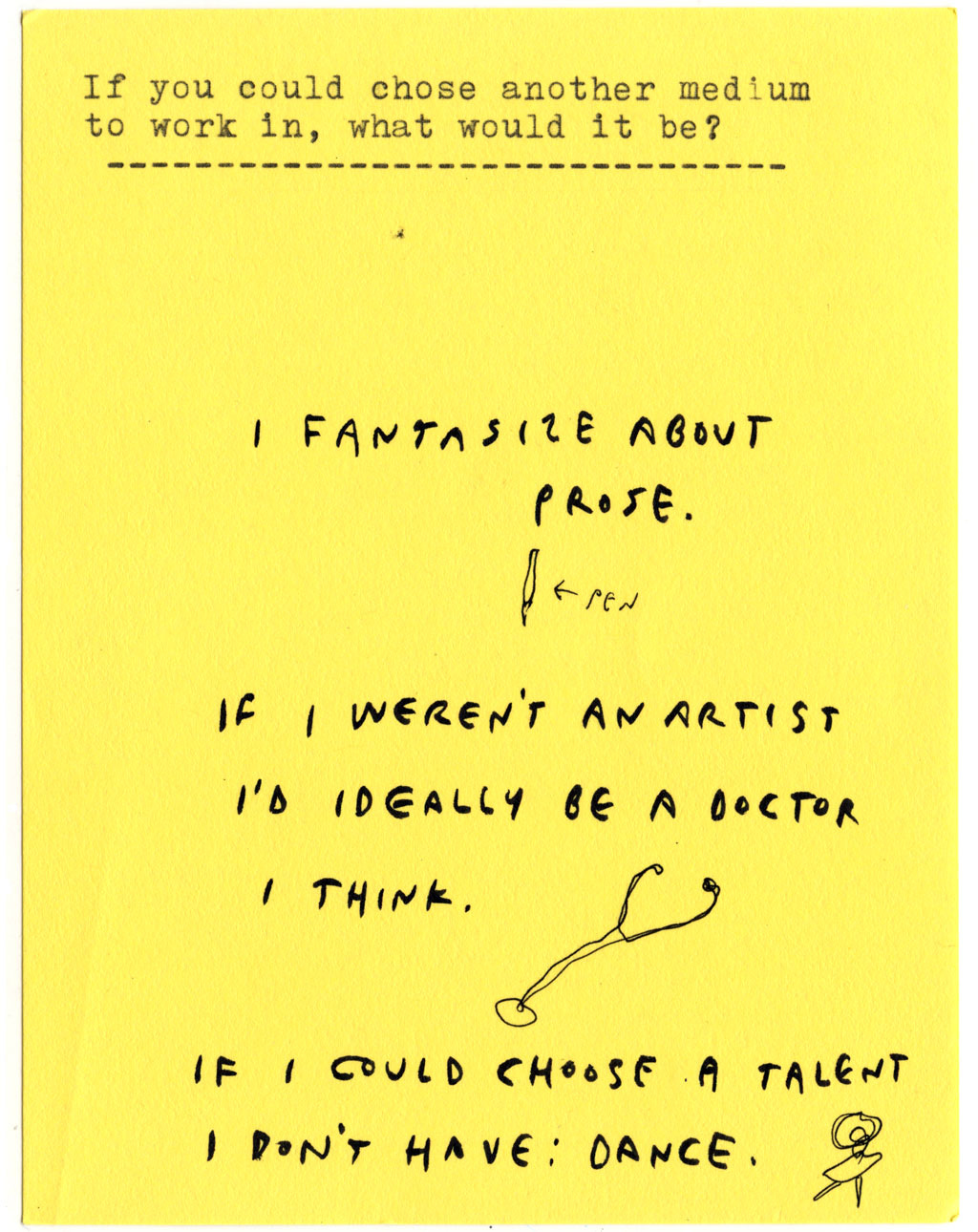 If you could chose another medium to work in, what would it be?  I FANTASIZE ABOUT PROSE. IF I WEREN'T AN ARTIST I'D IDEALLY BE A DOCTOR I THINK.  IF I COULD CHOOSE A TALENT I DON'T HAVE: DANCE.
